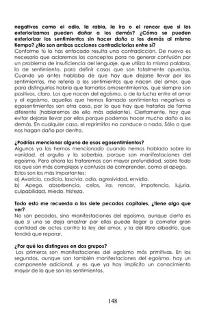 148
negativos como el odio, la rabia, la ira o el rencor que si los
exteriorizamos pueden dañar a los demás? ¿Cómo se pueden
exteriorizar los sentimientos sin hacer daño a los demás al mismo
tiempo? ¿No son ambas acciones contradictorias entre sí?
Conforme tú lo has enfocado resulta una contradicción. De nuevo es
necesario que aclaremos los conceptos para no generar confusión por
un problema de insuficiencia del lenguaje, que utiliza la misma palabra,
la de sentimiento, para definir cosas que son totalmente opuestas.
Cuando yo antes hablaba de que hay que dejarse llevar por los
sentimientos, me refería a los sentimientos que nacen del amor, que
para distinguirlos habría que llamarlos amosentimientos, que siempre son
positivos, claro. Los que nacen del egoísmo, o de la lucha entre el amor
y el egoísmo, aquellos que hemos llamado sentimientos negativos o
egosentimientos son otra cosa, por lo que hay que tratarlos de forma
diferente (hablaremos de ello más adelante). Ciertamente, hay que
evitar dejarse llevar por ellos porque podemos hacer mucho daño a los
demás. En cualquier caso, el reprimirlos no conduce a nada. Sólo a que
nos hagan daño por dentro.
¿Podrías mencionar alguno de esos egosentimientos?
Algunos ya los hemos mencionado cuando hemos hablado sobre la
vanidad, el orgullo y la soberbia, porque son manifestaciones del
egoísmo. Pero ahora los trataremos con mayor profundidad, sobre todo
los que son más complejos y confusos de comprender, como el apego.
Estos son los más importantes:
a) Avaricia, codicia, lascivia, odio, agresividad, envidia.
b) Apego, absorbencia, celos, ira, rencor, impotencia, lujuria,
culpabilidad, miedo, tristeza.
Todo esto me recuerda a los siete pecados capitales, ¿tiene algo que
ver?
No son pecados, sino manifestaciones del egoísmo, aunque cierto es
que si uno se deja arrastrar por ellos puede llegar a cometer gran
cantidad de actos contra la ley del amor, y la del libre albedrío, que
tendrá que reparar.
¿Por qué los distingues en dos grupos?
Los primeros son manifestaciones del egoísmo más primitivas. En los
segundos, aunque son también manifestaciones del egoísmo, hay un
componente adicional, y es que ya hay implícito un conocimiento
mayor de lo que son los sentimientos.
 