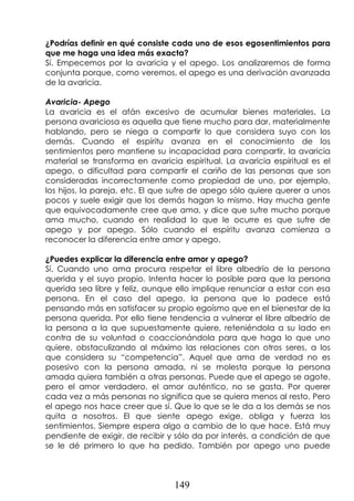 149
¿Podrías definir en qué consiste cada uno de esos egosentimientos para
que me haga una idea más exacta?
Sí. Empecemos por la avaricia y el apego. Los analizaremos de forma
conjunta porque, como veremos, el apego es una derivación avanzada
de la avaricia.
Avaricia- Apego
La avaricia es el afán excesivo de acumular bienes materiales. La
persona avariciosa es aquella que tiene mucho para dar, materialmente
hablando, pero se niega a compartir lo que considera suyo con los
demás. Cuando el espíritu avanza en el conocimiento de los
sentimientos pero mantiene su incapacidad para compartir, la avaricia
material se transforma en avaricia espiritual. La avaricia espiritual es el
apego, o dificultad para compartir el cariño de las personas que son
consideradas incorrectamente como propiedad de uno, por ejemplo,
los hijos, la pareja, etc. El que sufre de apego sólo quiere querer a unos
pocos y suele exigir que los demás hagan lo mismo. Hay mucha gente
que equivocadamente cree que ama, y dice que sufre mucho porque
ama mucho, cuando en realidad lo que le ocurre es que sufre de
apego y por apego. Sólo cuando el espíritu avanza comienza a
reconocer la diferencia entre amor y apego.
¿Puedes explicar la diferencia entre amor y apego?
Sí. Cuando uno ama procura respetar el libre albedrío de la persona
querida y el suyo propio. Intenta hacer lo posible para que la persona
querida sea libre y feliz, aunque ello implique renunciar a estar con esa
persona. En el caso del apego, la persona que lo padece está
pensando más en satisfacer su propio egoísmo que en el bienestar de la
persona querida. Por ello tiene tendencia a vulnerar el libre albedrío de
la persona a la que supuestamente quiere, reteniéndola a su lado en
contra de su voluntad o coaccionándola para que haga lo que uno
quiere, obstaculizando al máximo las relaciones con otros seres, a los
que considera su “competencia”. Aquel que ama de verdad no es
posesivo con la persona amada, ni se molesta porque la persona
amada quiera también a otras personas. Puede que el apego se agote,
pero el amor verdadero, el amor auténtico, no se gasta. Por querer
cada vez a más personas no significa que se quiera menos al resto. Pero
el apego nos hace creer que sí. Que lo que se le da a los demás se nos
quita a nosotros. El que siente apego exige, obliga y fuerza los
sentimientos. Siempre espera algo a cambio de lo que hace. Está muy
pendiente de exigir, de recibir y sólo da por interés, a condición de que
se le dé primero lo que ha pedido. También por apego uno puede
 