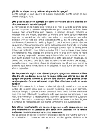 151
¿Quién es el que ama y quién es el que siente apego?
Siente apego el que quiere al pájaro enjaulado. Siente amor el que
quiere al pájaro libre.
¿Me puedes poner un ejemplo de cómo se vulnera el libre albedrío de
otra persona a través del apego?
Sí. Hay apego en la madre que retiene a los hijos a su lado cuando éstos
ya son mayores y quieren independizarse por diferentes motivos, bien
porque han encontrado una pareja, o porque desean estudiar o
trabajar lejos del hogar, etcétera. La madre que tiene apego intentará
imponer su necesidad de estar con ellos, no respetando que ellos
quieran vivir su vida de forma independiente y, de no conseguirlo, se
sentirá emocionalmente herida y llegará a decir incluso que sus hijos no
la quieren, intentando hacerlos sentir culpables para tratar de retenerlos
a su lado. Hay apego en el padre que exige que sus hijos se dediquen a
tal o cual profesión, que deben estudiar tal o cual carrera, si no, serán
desheredados. Hay apego en el novio que le dice a su novia la ropa
que puede y no puede ponerse, a qué hora debe entrar y salir de casa,
con quién puede y no puede relacionarse. Este falso amor, el apego, es
como una cadena, una jaula que aprisiona al ser objeto del apego,
convirtiendo en carcelero al que se deja llevar por él, porque, como la
persona que tenía enjaulados a los pájaros, el que sufre de apego, ni
vive ni deja vivir.
Me ha parecido lógico que dijeras que por apego uno vulnera el libre
albedrío de los demás, pero me ha sorprendido que dijeras que por el
apego uno puede vulnerar su propio libre albedrío. ¿Me puedes poner
un ejemplo de cómo se vulnera el propio libre albedrío cuando se siente
apego?
Pues sí. Por ejemplo, la misma madre del ejemplo anterior, cuando se
inhibe de realizar algo que su interior necesita, como por ejemplo,
dedicar tiempo a ayudar a otras personas fuera de la familia, debido a
que cree que al hacerlo desatiende a la suya propia, por ejemplo, a sus
hijos, o a su marido. Si la persona no supera el apego se sentirá culpable
cuando atienda los asuntos que le llenan interiormente, e incluso llegará
a inhibirse de realizarlos por ese mismo sentimiento de culpabilidad.
Esta última manifestación de apego sí que me resulta sorprendente, ya
que normalmente las personas que están muy volcadas en la familia
suelen ser consideradas personas muy amorosas.
Ya. Es porque el apego está muy arraigado dentro de vuestra cultura y
se confunde a menudo con el amor. Mucha gente, debido a la
 