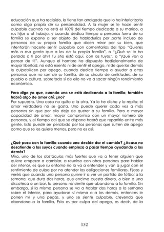 152
educación que ha recibido, lo tiene tan arraigado que lo ha interiorizarlo
como algo propio de su personalidad. A la mujer se le hace sentir
culpable cuando no está el 100% del tiempo dedicada a su marido, a
sus hijos o al trabajo, y cuando dedica tiempo a personas fuera de su
familia se expone a ser objeto de habladurías por parte incluso de
personas de su propia familia que dicen mirar por su bien, que
intentarán hacerle sentir culpable con comentarios del tipo “Quieres
más a esa gente que a los de tu propia familia”, o “¿Qué se te ha
perdido a ti por ahí? Tu sitio está aquí, con los tuyos”, o “¡Qué van a
pensar de ti!”. Aunque el hombre ha dispuesto tradicionalmente de
mayor libertad, no está exento ni de sentir el apego, ni de que los demás
le culpabilicen por apego, cuando dedica tiempo a ayudar a otras
personas que no son de su familia, de su círculo de amistades, de su
pueblo o cultura, sobretodo si de ello no va a sacar ningún rendimiento
económico.
Pero digo yo que, cuando uno se está dedicando a la familia, también
habrá algo de amor ahí, ¿no?
Por supuesto. Una cosa no quita a la otra. Ya lo he dicho y lo repito: el
amor verdadero no se gasta. Uno puede querer cada vez a más
personas sin que por ello deje de querer a su familia. Pero a mayor
capacidad de amar, mayor compromiso con un mayor número de
personas, y el tiempo del que se dispone habrá que repartirlo entre más
gente. Esto puede ser percibido por las personas que sufren de apego
como que se les quiere menos, pero no es así.
¿Qué pasa con la familia cuando uno decide dar el cambio? ¿Acaso no
desatiende a los suyos cuando empieza a pasar tiempo ayudando a los
demás?
Mira, uno de los obstáculos más fuertes que va a tener alguien que
quiere empezar a cambiar, a reunirse con otras personas para hablar
del interior, es que su entorno no lo va a entender y van a jugar con el
sentimiento de culpa por no atender las obligaciones familiares. Fijaos y
veréis que cuando una persona quiere ir a ver un partido de fútbol a la
semana, que dura dos horas, que encima cuesta dinero, o bien a una
discoteca o un bar, la persona no siente que abandona a la familia. Sin
embargo, si la misma persona se va a hablar dos horas a la semana
sobre el interior, para ayudarse sí misma o a los demás, entonces le
ponen mil y una pegas, y uno se siente culpable, creyendo que
abandona a la familia. Esto es por culpa del apego, es decir, de la
 