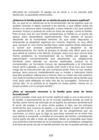153
dificultad en compartir. El apego no es amor y, si no vencéis este
obstáculo, os quedaréis estancados.
¿Entonces la familia puede ser un obstáculo para el avance espiritual?
No. Lo que es un obstáculo es la incomprensión de los espíritus que no
quieren avanzar ni dejan avanzar a los demás, y que utilizan todas las
armas a su alcance para conseguirlo, y para retener a los que quieren
avanzar, incluso a quienes les unen los lazos de sangre, como la familia.
Para el que vive en una familia comprensiva, la familia es un punto de
apoyo para desarrollarse espiritualmente. Pero debido al escaso
desarrollo de la humanidad terrestre, los que están dispuestos a
emprender el despertar espiritual son minoría. Además, es muy difícil
que, aunque en una misma familia haya varios espíritus afines dispuestos
a luchar por avanzar espiritualmente, su despertar se dé
simultáneamente. Por tanto, el pionero lo tendrá más difícil, pero es el
que abrirá el camino a los demás. El propio Jesús tuvo que vencer este
mismo problema, la incomprensión de su familia por apego. Le
reprochaban constantemente que desatendía sus obligaciones
familiares para atender sus asuntos espirituales, porque no lo
comprendían. Le tachaban incluso de desequilibrado y le intentaron
hacer sentir culpable, y más cuando José murió y él se tuvo que hacer
cargo de la manutención de una numerosa prole. Pero no fue verdad,
porque Jesús procuró materialmente por su madre y hermanos hasta
que ellos pudieron valerse por sí mismos. Pero su misión era más extensa,
con toda la familia humana. Esta falta de comprensión de la familia que
vivió Jesús está reflejada en esta cita de los evangelios. “Entonces él
(Jesús) dijo: "A un profeta se le respeta en todas partes, menos en su
propio pueblo y en su propia familia”.
¿Pero es necesario renunciar a la familia para amar de forma
incondicional?
¿Cómo puedes creer que el mundo espiritual exija a uno a renunciar a
la familia, si precisamente es en el mundo espiritual donde se creó la
familia como forma de estimular en el espíritu los primeros sentimientos?
El amor de pareja y el amor entre padres e hijos son los primeros
sentimientos que conoce el espíritu, y se desarrollan a partir del instinto
de apareamiento y el de protección de los progenitores por sus
cachorros. Lo único que os digo es que para avanzar en el amor hay
que abrirse a compartir, a ampliar el concepto de familia, considerando
como parte de ella a todo ser espiritual. Mirad: es imposible que haya
una auténtica hermandad en la humanidad si uno establece categorías
a la hora de amar: los de mi familia primero, los de mi pueblo primero, los
 