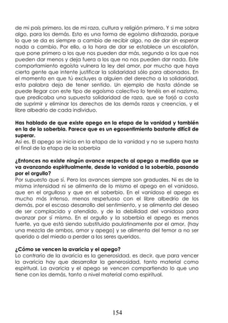 154
de mi país primero, los de mi raza, cultura y religión primero. Y si me sobra
algo, para los demás. Esto es una forma de egoísmo disfrazada, porque
lo que se da es siempre a cambio de recibir algo, no de dar sin esperar
nada a cambio. Por ello, a la hora de dar se establece un escalafón,
que pone primero a los que nos pueden dar más, segundo a los que nos
pueden dar menos y deja fuera a los que no nos pueden dar nada. Este
comportamiento egoísta vulnera la ley del amor, por mucho que haya
cierta gente que intente justificar la solidaridad sólo para abonados. En
el momento en que tú excluyes a alguien del derecho a la solidaridad,
esta palabra deja de tener sentido. Un ejemplo de hasta dónde se
puede llegar con este tipo de egoísmo colectivo lo tenéis en el nazismo,
que predicaba una supuesta solidaridad de raza, que se forjó a costa
de suprimir y eliminar los derechos de las demás razas y creencias, y el
libre albedrío de cada individuo.
Has hablado de que existe apego en la etapa de la vanidad y también
en la de la soberbia. Parece que es un egosentimiento bastante difícil de
superar.
Así es. El apego se inicia en la etapa de la vanidad y no se supera hasta
el final de la etapa de la soberbia
¿Entonces no existe ningún avance respecto al apego a medida que se
va avanzando espiritualmente, desde la vanidad a la soberbia, pasando
por el orgullo?
Por supuesto que sí. Pero los avances siempre son graduales. Ni es de la
misma intensidad ni se alimenta de lo mismo el apego en el vanidoso,
que en el orgulloso y que en el soberbio. En el vanidoso el apego es
mucho más intenso, menos respetuoso con el libre albedrío de los
demás, por el escaso desarrollo del sentimiento, y se alimenta del deseo
de ser complacido y atendido, y de la debilidad del vanidoso para
avanzar por sí mismo. En el orgullo y la soberbia el apego es menos
fuerte, ya que está siendo substituido paulatinamente por el amor, (hay
una mezcla de ambos, amor y apego) y se alimenta del temor a no ser
querido o del miedo a perder a los seres queridos.
¿Cómo se vencen la avaricia y el apego?
Lo contrario de la avaricia es la generosidad, es decir, que para vencer
la avaricia hay que desarrollar la generosidad, tanto material como
espiritual. La avaricia y el apego se vencen compartiendo lo que uno
tiene con los demás, tanto a nivel material como espiritual.
 