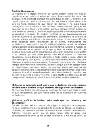 155
Codicia-Absorbencia
La codicia es el deseo excesivo de querer poseer cada vez más (y
aquello que se codicia pueden ser tanto bienes materiales como de
cualquier otra entidad), aunque eso perjudique a otros. El codicioso es
aquel que nunca está conforme con lo que tiene y quiere siempre lo
que no tiene, también lo que tienen los demás, y no para hasta
conseguirlo. Los codiciosos son espíritus derrochadores, porque no
aprecian lo que tienen, y envidiosos porque siempre ansían poseer lo
que tienen los demás. Cuando el espíritu pasa de la vanidad primaria a
la vanidad avanzada, la codicia material se va transformando en
codicia espiritual o absorbencia. Llamamos absorbencia a cuando la
persona intenta, consciente o inconscientemente, atraer la atención de
otras personas para satisfacción de sí misma, manipulando los
sentimientos, para que los demás estén pendientes de ella el máximo
tiempo posible, sin preocuparse de si de esta forma vulneran o fuerzan el
libre albedrío de la persona a la que quieren absorber. Por ello, la
persona dominada por la absorbencia tiene gran dificultad en respetar
a los demás, ya que suele pensar sólo en sí misma. La persona
absorbente busca llamar la atención a toda costa y suele utilizar el
victimismo para conseguirlo. La absorbencia está muy relacionada con
el apego y suele ocurrir que ambas formas de egoísmo se dan al mismo
tiempo con intensidad semejante, es decir, el que sufre de apego suele
ser absorbente. Los celos suelen ser muchas veces una mezcla de
apego y absorbencia. A las personas codiciosas-absorbentes se les suele
despertar la envidia, o sentimiento de animadversión hacia aquellos que
poseen lo que uno desea y no tiene, y este objeto de deseo puede ser
una posesión material en el codicioso o espiritual en el absorbente.
¿Entonces es incorrecto pedir que a uno le dediquen atención, porque
necesita que le quieran, porque corremos el riesgo de ser absorbentes?
Al contrario. Todos necesitamos ser queridos. Es bueno admitirlo y pedir
lo que necesitamos, ya que forma parte de la expresión de nuestros
sentimientos.
¿Entonces, cuál es la frontera entre pedir que nos quieran y ser
absorbentes?
Cuando se pide de forma sincera, sin obligar, sin engañar, sin manipular,
no se es absorbente. Se es absorbente cuando se obliga, se engaña y
manipula, en definitiva, cuando se vulnera el libre albedrío de los demás.
Además, muchas veces no se pide amor, sólo se pide una
complacencia. El amor se ha de dar libremente, si no, no es amor, es
 