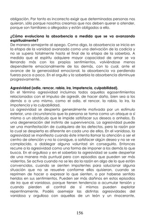 156
obligación. Por tanto es incorrecto exigir que determinadas personas nos
quieran, sólo porque nosotros creamos que nos deben querer o atender,
porque son familiares o allegados y están obligados a ello.
¿Cómo evoluciona la absorbencia a medida que se va avanzando
espiritualmente?
De manera semejante al apego. Como digo, la absorbencia se inicia en
la etapa de la vanidad avanzada como una derivación de la codicia y
no se supera totalmente hasta el final de la etapa de la soberbia. A
medida que el espíritu adquiere mayor capacidad de amar se va
llenando más con los propios sentimientos, volviéndose menos
dependiente emocionalmente de los demás, con lo cual, ante el
avance de la generosidad emocional, la absorbencia va perdiendo
fuerza poco a poco. En el orgullo y la soberbia la absorbencia disminuye
progresivamente.
Agresividad (odio, rencor, rabia, ira, impotencia, culpabilidad).
En el término agresividad incluimos todos aquellos egosentimientos
relacionados con el impulso de agredir, de hacer daño, bien sea a los
demás o a uno mismo, como el odio, el rencor, la rabia, la ira, la
impotencia y la culpabilidad.
La agresividad se despierta generalmente motivada por un estímulo
exterior, una circunstancia que la persona se toma como un ataque a sí
mismo o un obstáculo que le impide satisfacer sus deseos o anhelos. Es
una degeneración del instinto de supervivencia. La agresividad puede
ser una manifestación de cualquiera de los defectos, pero la razón por
la cual se despierta es diferente en cada uno de ellos. En el vanidoso, la
agresividad se manifiesta cuando éste intenta llamar la atención o ser el
centro de atención y no lo consigue, o satisfacer algún deseo y no se ve
complacido, o doblegar alguna voluntad sin conseguirlo. Entonces
recurre a la agresividad como una forma de imponer a los demás lo que
busca. En el orgulloso y en el soberbio la agresividad se suele despertar
de una manera más puntual pero con episodios que pueden ser más
violentos. Se activa cuando no se les da la razón en algo de lo que están
convencidos, cuando se sienten impotentes para solucionar alguna
situación que no se resuelve conforme ellos quisieran, cuando se
reprimen de hacer o expresar lo que sienten, o por haberse sentido
heridos en sus sentimientos. Pueden ser más dañinos en estos episodios
de ira que el vanidoso, porque tienen tendencia a acumular tensión y
cuando pierden el control de sí mismos pueden explotar
repentinamente. Podéis asemejar las distintas agresividades del
vanidoso y orgulloso con aquellas de un león y un rinoceronte,
 