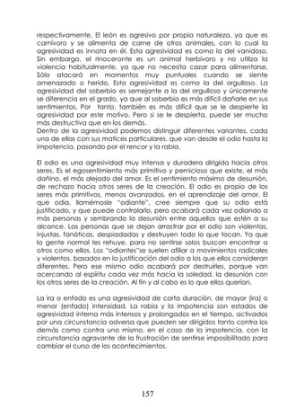 157
respectivamente. El león es agresivo por propia naturaleza, ya que es
carnívoro y se alimenta de carne de otros animales, con lo cual la
agresividad es innata en él. Esta agresividad es como la del vanidoso.
Sin embargo, el rinoceronte es un animal herbívoro y no utiliza la
violencia habitualmente, ya que no necesita cazar para alimentarse.
Sólo atacará en momentos muy puntuales cuando se siente
amenazado o herido. Esta agresividad es como la del orgulloso. La
agresividad del soberbio es semejante a la del orgulloso y únicamente
se diferencia en el grado, ya que al soberbio es más difícil dañarle en sus
sentimientos. Por tanto, también es más difícil que se le despierte la
agresividad por este motivo. Pero si se le despierta, puede ser mucho
más destructiva que en los demás.
Dentro de la agresividad podemos distinguir diferentes variantes, cada
una de ellas con sus matices particulares, que van desde el odio hasta la
impotencia, pasando por el rencor y la rabia.
El odio es una agresividad muy intensa y duradera dirigida hacia otros
seres. Es el egosentimiento más primitivo y pernicioso que existe, el más
dañino, el más alejado del amor. Es el sentimiento máximo de desunión,
de rechazo hacia otros seres de la creación. El odio es propio de los
seres más primitivos, menos avanzados, en el aprendizaje del amor. El
que odia, llamémosle “odiante”, cree siempre que su odio está
justificado, y que puede controlarlo, pero acabará cada vez odiando a
más personas y sembrando la desunión entre aquellos que estén a su
alcance. Las personas que se dejan arrastrar por el odio son violentas,
injustas, fanáticas, despiadadas y destruyen todo lo que tocan. Ya que
la gente normal les rehuye, para no sentirse solos buscan encontrar a
otros como ellos. Los “odiantes”se suelen afiliar a movimientos radicales
y violentos, basados en la justificación del odio a los que ellos consideran
diferentes. Pero ese mismo odio acabará por destruirles, porque van
acercando al espíritu cada vez más hacia la soledad, la desunión con
los otros seres de la creación. Al fin y al cabo es lo que ellos querían.
La ira o enfado es una agresividad de corta duración, de mayor (ira) o
menor (enfado) intensidad. La rabia y la impotencia son estados de
agresividad interna más intensos y prolongados en el tiempo, activados
por una circunstancia adversa que pueden ser dirigidos tanto contra los
demás como contra uno mismo, en el caso de la impotencia, con la
circunstancia agravante de la frustración de sentirse imposibilitado para
cambiar el curso de los acontecimientos.
 
