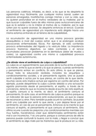158
Las personas coléricas, irritables, es decir, a las que se les despierta la
agresividad muy fácilmente, por cualquier motivo banal, suelen ser
personas amargadas, insatisfechas consigo mismas y con su vida, que
no quieren profundizar en el motivo verdadero de su malestar, por lo
que buscan culpables fuera de ellos mismos para autoconvencerse de
que es lo exterior y no lo interior el motivo de su malestar, por lo que
sufren por no querer avanzar. Se despierta entonces el rencor. Cuando
el sentimiento de agresividad y/o impotencia está dirigido hacia uno
mismo estamos entrando en el terreno de la culpabilidad.
La acumulación de agresividad en uno mismo provoca grandes
desequilibrios a nivel del cuerpo astral, que si se prolongan acaban
provocando enfermedades físicas. Por ejemplo, el odio contenido
provoca enfermedades del hígado y la vesícula biliar. La impotencia
provoca trastornos digestivos. La rabia contenida y el rencor
acumulados provocan problemas en la dentadura (dolor de muelas y
caries). La agresividad contra uno mismo o culpabilidad provoca
enfermedades autoinmunes.
¿De dónde viene el sentimiento de culpa o culpabilidad?
La culpa es un egosentimiento que procede de la lucha entre el espíritu
y la mente, entre lo que se siente y lo que se piensa, cuando sentimiento
y pensamiento entran en conflicto. En esto último, lo que se piensa,
influye toda la educación recibida, incluidos los arquetipos y
condicionamientos sociales, y el pensamiento egoísta. Uno se puede
sentir culpable si actúa por lo que piensa, en contra de lo que siente.
Muchas veces esto implica actuar por egoísmo en contra del amor. Por
ejemplo, puede despertarse la culpa cuando debido a una actuación
egoísta promovida desde el pensamiento, el espíritu, a través de la
conciencia, detecta que es incorrecta desde el punto de vista espiritual.
El espíritu censura a la mente, es decir, el sentimiento censura al
pensamiento. En este caso, el sentimiento de culpa es positivo porque es
un indicador de que la persona está evolucionando, ya que es capaz
de reconocer su error. Pero también puede ocurrir lo contrario. Se puede
sentir uno culpable por sentir lo que siente, y por dejarse llevar por el
sentimiento, en vez de por el pensamiento. Entonces es la mente la que
censura al espíritu, el pensamiento el que censura al sentimiento. Esto
último ocurre cuando los prejuicios y los condicionamientos mentales son
muy fuertes, haciéndonos creer que determinados sentimientos están
mal o son incorrectos. Y es una pena, porque a consecuencia de ello la
persona puede confundir lo bueno con lo malo, y llegar a concluir que
el sentimiento es algo malo por los trastornos que le produce en su vida.
 