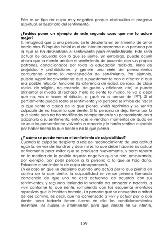 159
Este es un tipo de culpa muy negativa porque obstaculiza el progreso
espiritual, el desarrollo del sentimiento.
¿Podrías poner un ejemplo de este segundo caso que me lo aclare
mejor?
Sí. Imaginad que a una persona se le despierta un sentimiento de amor
hacia otra. El impulso inicial es el de intentar acercarse a la persona por
la que se ha despertado el sentimiento para manifestárselo. Esto sería
actuar de acuerdo con lo que se siente. Sin embargo, puede ocurrir
ahora que la mente analice el sentimiento de acuerdo con sus propios
patrones, condicionados por toda la educación recibida, llena de
prejuicios y prohibiciones, y genere una serie de pensamientos
censurantes contra la manifestación del sentimiento. Por ejemplo,
puede sugerir inconvenientes que supuestamente van a afectar a que
esa posible relación funcione (la diferencia de edad, de raza, de clase
social, de religión, de creencia, de gustos y aficiones, etc), o puede
alimentar el miedo al rechazo (“ella no siente lo mismo, te va a decir
que no, vas a hacer el ridículo, o ¿qué va a pensar de ti?”). Si el
pensamiento puede sobre el sentimiento y la persona se inhibe de hacer
lo que siente a causa de lo que piensa, vivirá reprimida y se sentirá
culpable de no hacer lo que siente. Si la persona se deja llevar por lo
que siente pero no ha modificado completamente su pensamiento para
adaptarlo a su sentimiento, entonces le vendrán momentos de duda en
los que los pensamientos volverán a atacarle y le harán sentirse culpable
por haber hecho lo que siente y no lo que piensa.
¿Y cómo se puede vencer el sentimiento de culpabilidad?
Cuando la culpa se despierta a raíz del reconocimiento de una actitud
egoísta, en vez de hundirse y deprimirse, lo que debe hacerse es actuar
activamente para evitar que se produzca nuevamente, y para reparar
en la medida de lo posible aquello negativo que se hizo, empezando,
por ejemplo, por pedir perdón a la persona a la que se hizo daño.
Entonces el sentimiento de culpa desaparecerá.
En el caso en que se despierte cuando uno actúa por lo que piensa en
contra de lo que siente, la culpabilidad se vence primero tomando
conciencia de que uno no está actuando de acuerdo con sus
sentimientos, y segundo teniendo la valentía de empezar a hacerlo, a
vivir conforme lo que siente, rompiendo con los esquemas mentales
represivos que le impiden hacerlo. La persona que se encuentra a mitad
de ese camino, es decir, que ha comenzado a vivir y actuar por lo que
siente, pero todavía tienen fuerza en ella los condicionamientos
mentales, los cuales le atormentan para que desista en su intento,
 