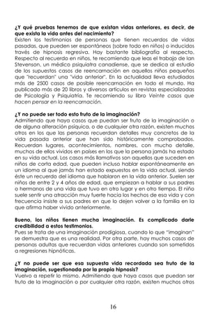 16
¿Y qué pruebas tenemos de que existan vidas anteriores, es decir, de
que exista la vida antes del nacimiento?
Existen los testimonios de personas que tienen recuerdos de vidas
pasadas, que pueden ser espontáneos (sobre todo en niños) o inducidos
través de hipnosis regresiva. Hay bastante bibliografía al respecto.
Respecto al recuerdo en niños, te recomiendo que leas el trabajo de Ian
Stevenson, un médico psiquiatra canadiense, que se dedica al estudio
de los supuestos casos de reencarnación en aquellos niños pequeños
que "recuerdan" una "vida anterior". En la actualidad lleva estudiados
más de 2500 casos de posible reencarnación en todo el mundo. Ha
publicado más de 20 libros y diversos artículos en revistas especializadas
de Psicología y Psiquiatría. Te recomiendo su libro Veinte casos que
hacen pensar en la reencarnación.
¿Y no puede ser todo esto fruto de la imaginación?
Admitiendo que haya casos que puedan ser fruto de la imaginación o
de alguna alteración psíquica, o de cualquier otra razón, existen muchos
otros en los que las personas recuerdan detalles muy concretos de la
vida pasada anterior que han sido históricamente comprobados.
Recuerdan lugares, acontecimientos, nombres, con mucho detalle,
muchos de ellos vividos en países en los que la persona jamás ha estado
en su vida actual. Los casos más llamativos son aquellos que suceden en
niños de corta edad, que pueden incluso hablar espontáneamente en
un idioma al que jamás han estado expuestos en la vida actual, siendo
éste un recuerdo del idioma que hablaron en la vida anterior. Suelen ser
niños de entre 2 y 4 años de edad, que empiezan a hablar a sus padres
o hermanos de una vida que tuvo en otro lugar y en otro tiempo. El niño
suele sentir una atracción muy fuerte hacia los hechos de esa vida y con
frecuencia insiste a sus padres en que lo dejen volver a la familia en la
que afirma haber vivido anteriormente.
Bueno, los niños tienen mucha imaginación. Es complicado darle
credibilidad a estos testimonios.
Pues se trata de una imaginación prodigiosa, cuando lo que “imaginan”
se demuestra que es una realidad. Por otra parte, hay muchos casos de
personas adultas que recuerdan vidas anteriores cuando son sometidos
a regresiones hipnóticas.
¿Y no puede ser que esa supuesta vida recordada sea fruto de la
imaginación, sugestionada por la propia hipnosis?
Vuelvo a repetir lo mismo. Admitiendo que haya casos que puedan ser
fruto de la imaginación o por cualquier otra razón, existen muchos otros
 