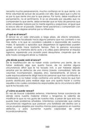 160
necesita mucha perseverancia, mucha confianza en lo que siente, y la
firme voluntad de actuar de acuerdo con ello. Que sepa que si sufre no
es por lo que siente sino por lo que piensa. Por tanto, debe modificar el
pensamiento, no el sentimiento. Si se ve atacada por aquellos que no
comprenden lo que siente, debe entender que se trata de personas que
están atrapadas todavía por la mente egoísta y prejuiciosa, al igual que
lo estuvo ella en el pasado. Deben tener paciencia y comprensión con
ellas, pero no dejarse arrastrar por su influencia.
¿Y qué es el rencor?
El rencor es un odio atenuado a largo plazo, de efecto retardado,
generalmente focalizado hacia alguna persona que nos contrarió o nos
hizo daño, a la que se considera culpable o responsable de nuestros
males. El episodio o episodios que despertaron la agresividad pueden
haber ocurrido hace bastante tiempo. Pero la persona rencorosa
guarda en su memoria dicho acto y lo utiliza para alimentar el impulso
agresivo, esperando una ocasión para desquitarse, creyendo que de
este modo conseguirá aliviar su malestar.
¿De dónde puede venir el rencor?
De la insatisfacción de no haber vivido conforme uno siente, de no
haber realizado algo que quería hacer, de no asimilar alguna
circunstancia difícil que le ha tocado vivir, o por haberse dejado
arrastrar por los defectos de uno mismo (miedo, comodidad, falta de
voluntad, incomprensión, dejadez, etc). Generalmente, el rencor se
suele equivocadamente dirigir hacia las personas que han contribuido o
colaborado a no haber vivido conforme uno sentía, hacia los que han
puesto obstáculos para realizar algo que uno quería hacer o contra
aquellos a los cuales considera los responsables de la circunstancia difícil
que le ha tocado vivir.
¿Y cómo se puede vencer?
En vez de buscar culpables externos, intentemos tomar conciencia de
dónde viene nuestro malestar interior y tengamos la valentía de
modificar lo que no nos gusta de nuestra vida, a pesar de que esto nos
pueda traer problemas añadidos. Intentemos comprender que ciertas
circunstancias negativas que parecen una fatalidad del destino son a
veces pruebas elegidas por nosotros mismos para superarnos en nuestros
defectos, y para aumentar nuestra capacidad de amar
incondicionalmente.
 