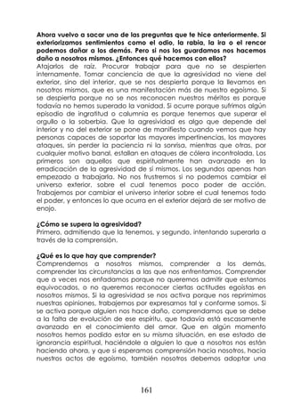 161
Ahora vuelvo a sacar una de las preguntas que te hice anteriormente. Si
exteriorizamos sentimientos como el odio, la rabia, la ira o el rencor
podemos dañar a los demás. Pero si nos los guardamos nos hacemos
daño a nosotros mismos. ¿Entonces qué hacemos con ellos?
Atajarlos de raíz. Procurar trabajar para que no se despierten
internamente. Tomar conciencia de que la agresividad no viene del
exterior, sino del interior, que se nos despierta porque la llevamos en
nosotros mismos, que es una manifestación más de nuestro egoísmo. Si
se despierta porque no se nos reconocen nuestros méritos es porque
todavía no hemos superado la vanidad. Si ocurre porque sufrimos algún
episodio de ingratitud o calumnia es porque tenemos que superar el
orgullo o la soberbia. Que la agresividad es algo que depende del
interior y no del exterior se pone de manifiesto cuando vemos que hay
personas capaces de soportar las mayores impertinencias, los mayores
ataques, sin perder la paciencia ni la sonrisa, mientras que otras, por
cualquier motivo banal, estallan en ataques de cólera incontrolada. Los
primeros son aquellos que espiritualmente han avanzado en la
erradicación de la agresividad de sí mismos. Los segundos apenas han
empezado a trabajarla. No nos frustremos si no podemos cambiar el
universo exterior, sobre el cual tenemos poco poder de acción.
Trabajemos por cambiar el universo interior sobre el cual tenemos todo
el poder, y entonces lo que ocurra en el exterior dejará de ser motivo de
enojo.
¿Cómo se supera la agresividad?
Primero, admitiendo que la tenemos, y segundo, intentando superarla a
través de la comprensión.
¿Qué es lo que hay que comprender?
Comprendernos a nosotros mismos, comprender a los demás,
comprender las circunstancias a las que nos enfrentamos. Comprender
que a veces nos enfadamos porque no queremos admitir que estamos
equivocados, o no queremos reconocer ciertas actitudes egoístas en
nosotros mismos. Si la agresividad se nos activa porque nos reprimimos
nuestras opiniones, trabajemos por expresarnos tal y conforme somos. Si
se activa porque alguien nos hace daño, comprendamos que se debe
a la falta de evolución de ese espíritu, que todavía está escasamente
avanzado en el conocimiento del amor. Que en algún momento
nosotros hemos podido estar en su misma situación, en ese estado de
ignorancia espiritual, haciéndole a alguien lo que a nosotros nos están
haciendo ahora, y que si esperamos comprensión hacia nosotros, hacia
nuestros actos de egoísmo, también nosotros debemos adoptar una
 
