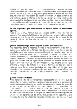 163
tristeza. Está muy relacionada con la desesperanza y la resignación, que
son formas de tristeza caracterizadas por la falta de un motivo por el que
luchar, por el que vivir, la segunda generalmente motivada por una
circunstancia que la persona se resiste a asimilar. Un caso extremo de
una tristeza aguda e intensa es la desesperación, que imposibilita a la
persona realizar cualquier tarea normal de su vida y que la puede llevar
a desequilibrarse psíquicamente y a cometer actos extremadamente
perniciosos, como poner fin a su propia vida o a la de los demás.
No me esperaba que consideraras la tristeza como un sentimiento
egoísta.
Pues lo es. Es muy normal que uno pueda sentirse triste de vez en
cuando. Pero cuando la tristeza se convierte en un estado habitual de la
persona, es una forma de estancamiento, porque la persona tira la
toalla. La tristeza le sirve de excusa para no luchar por el avance
espiritual.
¿Acaso hacemos algo malo a alguien cuando estamos tristes?
Nos hacemos daño a nosotros mismos e indirectamente a los demás,
cuando por culpa de la tristeza nos desentendemos de hacer por los
demás la parte que nos corresponde. Convivir con alguien que vive en
la tristeza y la depresión es una circunstancia bastante desgastadora y,
si no se tiene una gran fuerza de voluntad, es fácil que los que viven con
alguien depresivo acaben contagiándose de ese estado de ánimo. Al
igual que ocurre con la agresividad, también la tristeza acumulada
puede provocar multitud de enfermedades. Hay mucha gente que
enferma y muere de tristeza, y deja por terminar así las pruebas o
misiones que tenía encomendadas en esa vida, al tiempo que
abandona los compromisos de ayuda que tenía con otros espíritus, por
ejemplo, padres o madres que al dejarse morir de tristeza abandonan a
sus hijos.
¿Cómo vencer la tristeza?
Al ser agresividad y tristeza tan semejantes respecto a los motivos que las
despiertan, la misma receta que propusimos para superar la agresividad
puede aplicarse casi punto por punto para vencer la tristeza. La base de
la superación de la tristeza es, por tanto, la comprensión. La
comprensión con nosotros mismos, con los demás y con las
circunstancias que nos han tocado vivir. Comprender que muchas de
las circunstancias adversas a las que nos enfrentamos forman parte de
un proceso de aprendizaje del amor, de superación del egoísmo, y que
muchas de ellas las elegimos nosotros mismos antes de nacer. Y que
 