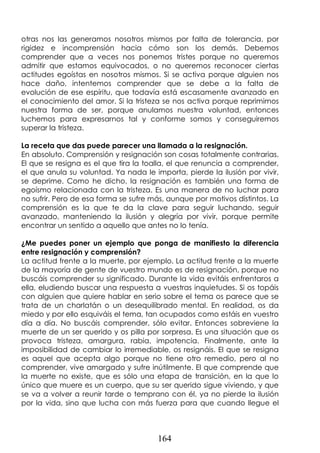 164
otras nos las generamos nosotros mismos por falta de tolerancia, por
rigidez e incomprensión hacia cómo son los demás. Debemos
comprender que a veces nos ponemos tristes porque no queremos
admitir que estamos equivocados, o no queremos reconocer ciertas
actitudes egoístas en nosotros mismos. Si se activa porque alguien nos
hace daño, intentemos comprender que se debe a la falta de
evolución de ese espíritu, que todavía está escasamente avanzado en
el conocimiento del amor. Si la tristeza se nos activa porque reprimimos
nuestra forma de ser, porque anulamos nuestra voluntad, entonces
luchemos para expresarnos tal y conforme somos y conseguiremos
superar la tristeza.
La receta que das puede parecer una llamada a la resignación.
En absoluto. Comprensión y resignación son cosas totalmente contrarias.
El que se resigna es el que tira la toalla, el que renuncia a comprender,
el que anula su voluntad. Ya nada le importa, pierde la ilusión por vivir,
se deprime. Como he dicho, la resignación es también una forma de
egoísmo relacionada con la tristeza. Es una manera de no luchar para
no sufrir. Pero de esa forma se sufre más, aunque por motivos distintos. La
comprensión es la que te da la clave para seguir luchando, seguir
avanzado, manteniendo la ilusión y alegría por vivir, porque permite
encontrar un sentido a aquello que antes no lo tenía.
¿Me puedes poner un ejemplo que ponga de manifiesto la diferencia
entre resignación y comprensión?
La actitud frente a la muerte, por ejemplo. La actitud frente a la muerte
de la mayoría de gente de vuestro mundo es de resignación, porque no
buscáis comprender su significado. Durante la vida evitáis enfrentaros a
ella, eludiendo buscar una respuesta a vuestras inquietudes. Si os topáis
con alguien que quiere hablar en serio sobre el tema os parece que se
trata de un charlatán o un desequilibrado mental. En realidad, os da
miedo y por ello esquiváis el tema, tan ocupados como estáis en vuestro
día a día. No buscáis comprender, sólo evitar. Entonces sobreviene la
muerte de un ser querido y os pilla por sorpresa. Es una situación que os
provoca tristeza, amargura, rabia, impotencia. Finalmente, ante la
imposibilidad de cambiar lo irremediable, os resignáis. El que se resigna
es aquel que acepta algo porque no tiene otro remedio, pero al no
comprender, vive amargado y sufre inútilmente. El que comprende que
la muerte no existe, que es sólo una etapa de transición, en la que lo
único que muere es un cuerpo, que su ser querido sigue viviendo, y que
se va a volver a reunir tarde o temprano con él, ya no pierde la ilusión
por la vida, sino que lucha con más fuerza para que cuando llegue el
 
