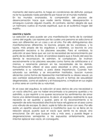 165
momento del reencuentro, lo haga en condiciones de disfrutar, porque
no le ha quedado nada pendiente por hacer en el mundo material.
En los mundos avanzados, la comprensión del proceso de
desencarnación hace que nadie sienta tristeza, desesperación o
amargura cuando alguien muerte. Al contrario, sienten alegría de que
un hermano vuelva al mundo espiritual, que es el auténtico hogar del
espíritu.
Lascivia y lujuria.
La adicción al sexo puede ser una manifestación tanto de la vanidad
como del orgullo. Las razones por las cuales una persona se adicciona al
sexo son diferentes en un caso y en el otro. Por ello distinguiremos dos
manifestaciones diferentes, la lascivia, propia de los vanidosos, y la
lujuria, más propia de los orgullosos y soberbios. La lascivia es una
propensión excesiva a los placeres sexuales. Para el vanidoso, la
adicción al sexo tiene que ver con la necesidad de reconocimiento por
parte de los demás. Es decir, el vanidoso espera que a través del sexo los
demás le reconozcan, le admiren, le complazcan. Se inclinan
excesivamente a los placeres sexuales como forma de satisfacerse a sí
mismos, y raramente piensan en las necesidades de los demás.
Frecuentemente utilizan el sexo para absorber a otros seres, para
someterlos a su voluntad, o para darse importancia. Cuando han
saturado sus sentidos y se encuentran hastiados, buscan nuevos
alicientes como forma de hiperexcitar mentalmente su deseo sexual, ya
sea cambiar asiduamente de pareja, recurrir a formas de sexualidad
degeneradas, como el sadismo y el masoquismo, o implicar en sus orgías
a otros seres en contra de su voluntad.
En el caso del orgulloso, la adicción al sexo deriva de una necesidad o
un vacío afectivo, por no haber encontrado a la persona querida y no
admitirlo, o por reprimir o no querer reconocer los sentimientos de amor
hacia una determinada persona. Es decir, el orgulloso realmente lo que
necesita es ser querido y querer, pero el no reconocimiento o la
represión de esta necesidad afectiva le hace refugiarse en el sexo como
una válvula de escape. Es decir, suple la falta de amor con sexo. Por ello
existe un apetito sexual excesivo e insatisfecho que no se llena en la
relación sexual, puesto que el vacío que siente no es sexual, sino
emocional. De ahí que busque más y más sexo, y pueda llegar a
degeneraciones semejantes a las expuestas anteriormente, para
intentar aplacar ese vacío, sin conseguirlo.
 