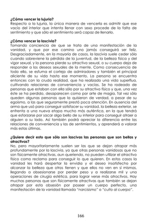 166
¿Cómo vencer la lujuria?
Respecto a la lujuria, la única manera de vencerla es admitir que ese
vacío del interior que intenta llenar con sexo procede de la falta de
sentimiento y que sólo el sentimiento será capaz de llenarlo.
¿Cómo vencer la lascivia?
Tomando conciencia de que se trata de una manifestación de la
vanidad, y que por ese camino uno jamás conseguirá ser feliz.
Desgraciadamente, en la mayoría de casos, la lascivia suele ceder sólo
cuando sobreviene la pérdida de la juventud, de la belleza física y del
vigor sexual, y la persona pierde su atractivo sexual, o su cuerpo deja de
responder a los deseos sexuales de la mente. Como consecuencia de
todo ello, se esfuma el cortejo de admiradores y también el principal
aliciente de su vida hasta ese momento. La persona se encuentra
entonces con la cruda realidad, que ha realizado una vida superflua,
cultivando relaciones de conveniencia y vacías. Se ha rodeado de
personas que estaban con ella sólo por su atractivo físico y que, una vez
éste se ha perdido, desaparecen como por arte de magia. Tal vez sólo
queden algunas personas que la quisieron de verdad, a pesar de su
egoísmo, a las que seguramente prestó poca atención. En ausencia del
arma que usó para conseguir satisfacer su vanidad, la belleza exterior, se
enfrenta a una nueva etapa mucho más auténtica, en la que tendrá
que esforzarse por sacar algo bello de su interior para conseguir atraer a
alguien a su lado. Así también podrá apreciar la diferencia entre las
relaciones de conveniencia y las de sentimientos, y aprenderá a valorar
más estas últimas.
¿Quiere decir esto que sólo son lascivas las personas que son bellas y
atractivas?
No, pero mayoritariamente suelen ser las que se dejan atrapar más
profundamente por la lascivia, ya que otras personas vanidosas que no
son físicamente atractivas, aun queriendo, no pueden utilizar el atractivo
físico como reclamo para conseguir lo que quieren. En estos casos la
vanidad les hará despertar la envidia y el deseo insatisfecho por
alcanzar la belleza que otros tienen y que ellos no ven en sí mismos,
llegando a obsesionarse por perder peso y a realizarse mil y una
operaciones de cirugía estética, para lograr verse más atractivos. Hay
muchas personas que son físicamente atractivas que también se dejan
atrapar por esta obsesión por poseer un cuerpo perfecto, una
manifestación de la vanidad llamada “narcisismo” o “culto al cuerpo”.
 