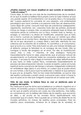 167
¿Podrías exponer con mayor amplitud en qué consiste el narcisismo o
“culto al cuerpo”?
Como digo, se trata de una más de las manifestaciones de la vanidad,
en la que se exalta la belleza física propia como el valor máximo al que
uno puede aspirar. El inconformismo con el propio físico y la búsqueda
del “cuerpo perfecto”se convierte en una obsesión, una enfermedad
psicológica que hace cometer a la persona todo tipo de aberraciones,
como dejar de comer, consumir todo tipo de substancias adelgazantes,
vigorizantes, excitantes, etc, colocarse todo tipo de prótesis, poniendo
incluso en riesgo su propia vida. La persona atrapada bajo el influjo del
narcisismo jamás se conforma con su físico. Invierte todo su tiempo, su
energía, su voluntad y su dinero en modificarlo, creyendo que se trata
de sí mismo, cuando en realidad no es más que un vestido que utiliza
para operar en el mundo físico. Alberga la falsa ilusión de que llegará el
día en el que alcanzará su cuerpo ideal y será feliz, alentada en esa
creencia por la industria de la estética, la cosmética y el consumismo,
que se lucra a su costa. Pero esta ilusión es sólo una trampa tendida por
el defecto, porque la felicidad no se consigue de ese modo. Sólo se
consigue a través del progreso en el amor. Por ello, la insatisfacción
crece más y más. Y mientras, el reloj biológico transcurre
inexorablemente hacia la vejez, pareciendo que el proceso natural de
envejecimiento va frustrando todas las conquistas realizadas con tanto
esfuerzo. Y así pasa la vida y llega el momento de dejar definitivamente
el que fuera un bello cuerpo físico, condenado inexorablemente al
proceso de descomposición natural. Cuando el espíritu vuelve al mundo
espiritual toma conciencia del tiempo y esfuerzo malgastado inútilmente
en embellecer algo ajeno a uno mismo, un cuerpo que se pudre ahora
en una tumba, y de lo poco que ha dedicado a mejorar lo que perdura,
lo que uno es, el espíritu. Pero no hay nada irremediable, ya que la vida
del espíritu continuará y podrá volver a encarnar para volver a hacer lo
que no quiso en la vida que malgastó creyendo ser el cuerpo que vistió.
Visto de ese modo, la belleza física es casi un obstáculo para el
progreso del espíritu.
No creáis por lo que he dicho que la belleza es un atributo negativo en sí
mismo. Al contrario, porque a medida que el espíritu avanza, los cuerpos
en los que el espíritu encarna son cada vez más perfectos, más bellos,
en consonancia con la belleza del interior de los espíritus que encarnan
en ellos, y así ocurre en los mundos físicos espiritualmente más
avanzados que el vuestro. Pero sí puede ser un arma de doble filo en los
mundos primitivos, en manos de espíritus poco avanzados. Para los
espíritus poco avanzados, inmersos en la etapa de la vanidad, el
 
