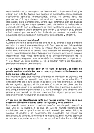 168
atractivo físico es un arma para dar rienda suelta a toda su vanidad, y la
utilizan con este fin. Saben que aunque se comporten como personas
caprichosas, groseras, maleducadas, altivas, su belleza física les
proporcionará lo que desean: admiradores, personas que estén a su
disposición para complacerles. ¿Para qué esforzarse por ser buenas
personas si consiguen lo que quieren con la deslumbrante belleza de su
cuerpo?... Hasta que les sobreviene la vejez y entonces se quedan solos,
porque pierden el único atractivo que tenían y se hunden en su propia
miseria moral, ya que jamás han luchado por mejorar su interior, tan
ocupados como estaban en mantener su exterior bello y atractivo.
¿Cómo se vence el narcisismo?
Cuando uno toma conciencia de que no es su cuerpo y que por tanto
no debe tomarse tantas molestias por él. Que para ser uno feliz se debe
dedicar a cultivarse a sí mismo, su interior. Muchos espíritus que han
caído en la trampa de la belleza física lo saben. Por ello eligen cuerpos
menos agraciados para las próximas encarnaciones, porque no quieren
desperdiciar más vidas dedicadas a la autocontemplación de su
cuerpo, sino que quieren vencer sus defectos, mejorarse como personas.
Y si el tener un bello cuerpo les va a resultar motivo de tentación,
prefieren no tenerlo, de momento.
¿Y un orgulloso no puede caer en “el culto al cuerpo”, es decir, no
puede sentirse insatisfecho con su cuerpo y desear ardientemente ser
bello para resultar atractivo?
Por supuesto, pero por motivos diferentes al vanidoso. El orgulloso va
buscando más ser querido que ser el centro de admiración. Y
erróneamente cree que siendo más bello será más querido. Si se trata
de un orgulloso guapo, el chasco vendrá cuando descubra que las
personas que están a su alrededor no están con él porque lo quieren,
sino porque están enganchadas a su físico, o a algún otro atractivo que
posee, y que cuando se aburran o encuentren alguna persona con un
atractivo mayor, no dudarán en abandonarle.
¿Y por qué nos identificamos tanto con nuestro cuerpo y tan poco con
nuestro espíritu si en realidad somos lo segundo y no lo primero?
Porque es lo que en vuestro mundo se enseña: que el espíritu no existe y
que uno es su cuerpo. Y es que en vuestro mundo hedonista las
cualidades que se aprecian son las de la materia (la belleza física, la
riqueza, el poder) y se desprecian las cualidades del interior (la
sensibilidad, la bondad, la humildad, la modestia). En el mundo espiritual
ocurre exactamente lo contrario: se aprecian todas las cualidades
 