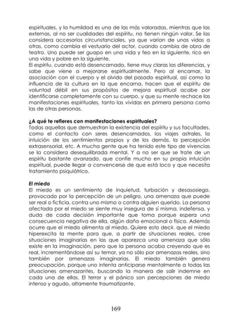 169
espirituales, y la humildad es una de las más valoradas, mientras que las
externas, al no ser cualidades del espíritu, no tienen ningún valor. Se las
considera accesorios circunstanciales, ya que varían de unas vidas a
otras, como cambia el vestuario del actor, cuando cambia de obra de
teatro. Uno puede ser guapo en una vida y feo en la siguiente, rico en
una vida y pobre en la siguiente.
El espíritu, cuando está desencarnado, tiene muy claras las diferencias, y
sabe que viene a mejorarse espiritualmente. Pero al encarnar, la
asociación con el cuerpo y el olvido del pasado espiritual, así como la
influencia de la cultura en la que encarna, hacen que el espíritu de
voluntad débil en sus propósitos de mejora espiritual acabe por
identificarse completamente con su cuerpo, y que su mente rechace las
manifestaciones espirituales, tanto las vividas en primera persona como
las de otras personas.
¿A qué te refieres con manifestaciones espirituales?
Todas aquellas que demuestran la existencia del espíritu y sus facultades,
como el contacto con seres desencarnados, los viajes astrales, la
intuición de los sentimientos propios y de los demás, la percepción
extrasensorial, etc. A mucha gente que ha tenido este tipo de vivencias
se la considera desequilibrada mental. Y a no ser que se trate de un
espíritu bastante avanzado, que confíe mucho en su propia intuición
espiritual, puede llegar a convencerse de que está loco y que necesita
tratamiento psiquiátrico.
El miedo
El miedo es un sentimiento de inquietud, turbación y desasosiego,
provocado por la percepción de un peligro, una amenaza que puede
ser real o ficticia, contra uno mismo o contra alguien querido. La persona
afectada por el miedo se siente muy insegura de sí misma, indefensa, y
duda de cada decisión importante que toma porque espera una
consecuencia negativa de ella, algún daño emocional o físico. Además
ocurre que el miedo alimenta al miedo. Quiere esto decir, que el miedo
hiperexcita la mente para que, a partir de situaciones reales, cree
situaciones imaginarias en las que aparezca una amenaza que sólo
existe en la imaginación, pero que la persona acaba creyendo que es
real, incrementándose así su temor, ya no sólo por amenazas reales, sino
también por amenazas imaginarias. El miedo también genera
preocupación, porque uno intenta anticiparse mentalmente a todas las
situaciones amenazantes, buscando la manera de salir indemne en
cada una de ellas. El terror y el pánico son percepciones de miedo
intenso y agudo, altamente traumatizante.
 