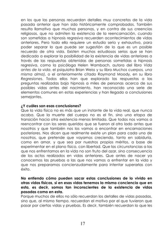 17
en los que las personas recuerdan detalles muy concretos de la vida
pasada anterior que han sido históricamente comprobados. También
resulta llamativo que muchas personas, y en contra de sus creencias
religiosas, que no admiten la existencia de la reencarnación, cuando
son sometidas a hipnosis regresiva recuerden acontecimientos de vidas
anteriores. Pero todo ello requiere un estudio serio y exhaustivo, para
poder separar lo que puede ser sugestión de lo que es un posible
recuerdo de otra vida. Existen muchos estudiosos serios que se han
dedicado a explorar la posibilidad de la existencia de vidas anteriores a
través de las respuestas obtenidas de personas sometidas a hipnosis
regresiva, como la psicóloga Helen Wambach, autora del libro Vida
antes de la vida, el psiquiatra Brian Weiss y su libro Muchos cuerpos, una
misma alma), o el anteriormente citado Raymond Moody, en su libro
Regresiones. Todos ellos han que explorado las respuestas a las
preguntas realizadas bajo hipnosis a miles de personas acerca de sus
posibles vidas antes del nacimiento, han reconocido una serie de
elementos comunes en estas experiencias y han llegado a conclusiones
semejantes.
¿Y cuáles son esas conclusiones?
Que la vida física no es más que un instante de la vida real, que nunca
acaba. Que la muerte del cuerpo no es el fin, sino una etapa de
transición hacia otra existencia menos limitada. Que todos nos vamos a
reencontrar con los seres queridos que se fueron al otro lado antes que
nosotros y que también nos los vamos a encontrar en encarnaciones
posteriores. Nos dicen que realmente existe un plan para cada uno de
nosotros, que pretende que vayamos creciendo, tanto en sabiduría,
como en amor, y que sea por nuestros propios méritos, a base de
experimentar en el plano físico, con libertad. Que las circunstancias a las
que nos enfrentamos en la vida no son fruto del azar, sino consecuencia
de los actos realizados en vidas anteriores. Que antes de nacer ya
conocemos las pruebas a las que nos vamos a enfrentar en la vida y
que nos preparamos concienzudamente para intentar superarlas con
éxito.
No entiendo cómo pueden sacar estas conclusiones de lo vivido en
otras vidas físicas, si en esas vidas tenemos la misma conciencia que en
esta, es decir, somos tan inconscientes de la existencia de vidas
pasadas como en esta.
Porque muchos de ellos no sólo recuerdan los detalles de vidas pasadas,
sino que, al mismo tiempo, recuerdan el motivo por el que tuvieron que
pasar por ciertas vidas y pruebas. Es decir, también recuerdan lo que les
 