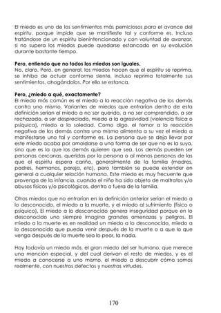 170
El miedo es uno de los sentimientos más perniciosos para el avance del
espíritu, porque impide que se manifieste tal y conforme es. Incluso
tratándose de un espíritu bienintencionado y con voluntad de avanzar,
si no supera los miedos puede quedarse estancado en su evolución
durante bastante tiempo.
Pero, entiendo que no todos los miedos son iguales.
No, claro. Pero, en general, los miedos hacen que el espíritu se reprima,
se inhiba de actuar conforme siente, incluso reprima totalmente sus
sentimientos, ahogándolos. Por ello se estanca.
Pero, ¿miedo a qué, exactamente?
El miedo más común es el miedo a la reacción negativa de los demás
contra uno mismo. Variantes de miedos que entrarían dentro de esta
definición serían el miedo a no ser querido, a no ser comprendido, a ser
rechazado, a ser despreciado, miedo a la agresividad (violencia física o
psíquica), miedo a la soledad. Como digo, el temor a la reacción
negativa de los demás contra uno mismo alimenta a su vez el miedo a
manifestarse uno tal y conforme es. La persona que se deja llevar por
este miedo acaba por amoldarse a una forma de ser que no es la suya,
sino que es la que los demás quieren que sea. Los demás pueden ser
personas cercanas, queridas por la persona o al menos personas de las
que el espíritu espera cariño, generalmente de la familia (madres,
padres, hermanos, pareja, etc), pero también se puede extender en
general a cualquier relación humana. Este miedo es muy frecuente que
provenga de la infancia, cuando el niño ha sido objeto de maltratos y/o
abusos físicos y/o psicológicos, dentro o fuera de la familia.
Otros miedos que no entrarían en la definición anterior serían el miedo a
lo desconocido, el miedo a la muerte, y el miedo al sufrimiento (físico o
psíquico). El miedo a lo desconocido genera inseguridad porque en lo
desconocido uno siempre imagina grandes amenazas y peligros. El
miedo a la muerte es en realidad un miedo a lo desconocido, miedo a
lo desconocido que pueda venir después de la muerte o a que lo que
venga después de la muerte sea lo peor, la nada.
Hay todavía un miedo más, el gran miedo del ser humano, que merece
una mención especial, y del cual derivan el resto de miedos, y es el
miedo a conocerse a uno mismo, el miedo a descubrir cómo somos
realmente, con nuestros defectos y nuestras virtudes.
 