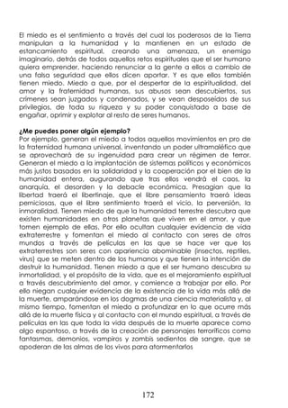 172
El miedo es el sentimiento a través del cual los poderosos de la Tierra
manipulan a la humanidad y la mantienen en un estado de
estancamiento espiritual, creando una amenaza, un enemigo
imaginario, detrás de todos aquellos retos espirituales que el ser humano
quiera emprender, haciendo renunciar a la gente a ellos a cambio de
una falsa seguridad que ellos dicen aportar. Y es que ellos también
tienen miedo. Miedo a que, por el despertar de la espiritualidad, del
amor y la fraternidad humanas, sus abusos sean descubiertos, sus
crímenes sean juzgados y condenados, y se vean desposeídos de sus
privilegios, de toda su riqueza y su poder conquistado a base de
engañar, oprimir y explotar al resto de seres humanos.
¿Me puedes poner algún ejemplo?
Por ejemplo, generan el miedo a todos aquellos movimientos en pro de
la fraternidad humana universal, inventando un poder ultramaléfico que
se aprovechará de su ingenuidad para crear un régimen de terror.
Generan el miedo a la implantación de sistemas políticos y económicos
más justos basados en la solidaridad y la cooperación por el bien de la
humanidad entera, augurando que tras ellos vendrá el caos, la
anarquía, el desorden y la debacle económica. Presagian que la
libertad traerá el libertinaje, que el libre pensamiento traerá ideas
perniciosas, que el libre sentimiento traerá el vicio, la perversión, la
inmoralidad. Tienen miedo de que la humanidad terrestre descubra que
existen humanidades en otros planetas que viven en el amor, y que
tomen ejemplo de ellas. Por ello ocultan cualquier evidencia de vida
extraterrestre y fomentan el miedo al contacto con seres de otros
mundos a través de películas en las que se hace ver que los
extraterrestres son seres con apariencia abominable (insectos, reptiles,
virus) que se meten dentro de los humanos y que tienen la intención de
destruir la humanidad. Tienen miedo a que el ser humano descubra su
inmortalidad, y el propósito de la vida, que es el mejoramiento espiritual
a través descubrimiento del amor, y comience a trabajar por ello. Por
ello niegan cualquier evidencia de la existencia de la vida más allá de
la muerte, amparándose en los dogmas de una ciencia materialista y, al
mismo tiempo, fomentan el miedo a profundizar en lo que ocurre más
allá de la muerte física y al contacto con el mundo espiritual, a través de
películas en las que toda la vida después de la muerte aparece como
algo espantoso, a través de la creación de personajes terroríficos como
fantasmas, demonios, vampiros y zombis sedientos de sangre, que se
apoderan de las almas de los vivos para atormentarlos
 