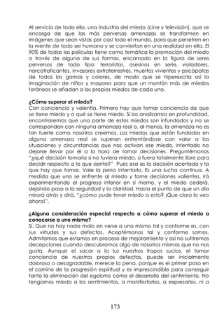173
Al servicio de todo ello, una industria del miedo (cine y televisión), que se
encarga de que las más perversas amenazas se transformen en
imágenes que sean vistas por casi todo el mundo, para que penetren en
la mente de todo ser humano y se conviertan en una realidad en ella. El
90% de todas las películas tiene como temática la promoción del miedo
a través de alguna de sus formas, encarnado en la figura de seres
perversos de todo tipo: terroristas, asesinos en serie, violadores,
narcotraficantes, invasores extraterrestres, muertos vivientes y psicópatas
de todas las gamas y colores, de modo que se hiperexcita así la
imaginación de niños y mayores para que un montón más de miedos
foráneos se añadan a los propios miedos de cada uno.
¿Cómo superar el miedo?
Con conciencia y valentía. Primero hay que tomar conciencia de que
se tiene miedo y a qué se tiene miedo. Si los analizamos en profundidad,
encontraremos que una parte de estos miedos son infundados y no se
corresponden con ninguna amenaza real o, al menos, la amenaza no es
tan fuerte como nosotros creemos. Los miedos que están fundados en
alguna amenaza real se superan enfrentándose con valor a las
situaciones y circunstancias que nos activan ese miedo, intentado no
dejarse llevar por él a la hora de tomar decisiones. Preguntémonos
“¿qué decisión tomaría si no tuviera miedo, si fuera totalmente libre para
decidir respecto a lo que siento?” Pues esa es la decisión acertada y la
que hay que tomar. Vale la pena intentarlo. Es una lucha continua. A
medida que uno se enfrente al miedo y tome decisiones valientes, irá
experimentando el progreso interior en sí mismo, y el miedo cederá,
dejando paso a la seguridad y la claridad. Hasta el punto de que un día
mirará atrás y dirá, “¿cómo pude tener miedo a esto? ¡Que claro lo veo
ahora!”.
¿Alguna consideración especial respecto a cómo superar el miedo a
conocerse a uno mismo?
Sí. Que no hay nada malo en verse a uno mismo tal y conforme es, con
sus virtudes y sus defectos. Aceptémonos tal y conforme somos.
Admitamos que estamos en proceso de mejoramiento y así no sufriremos
decepciones cuando descubramos algo de nosotros mismos que no nos
gusta. Aunque el sacar a la luz nuestros trapos sucios, el tomar
conciencia de nuestros propios defectos, puede ser inicialmente
doloroso o desagradable, merece la pena, porque es el primer paso en
el camino de la progresión espiritual y es imprescindible para conseguir
tanto la eliminación del egoísmo como el desarrollo del sentimiento. No
tengamos miedo a los sentimientos, a manifestarlos, a expresarlos, ni a
 