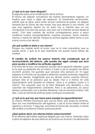 175
¿Y qué es lo que viene después?
El segundo paso es la modificación de la actitud.
El hecho de adquirir conciencia de nuestro pensamiento egoísta, no
implica que vaya a dejar de aparecer. Es importante reconocerlo,
admitir que se tiene, pero evitar actuar conforme él quiere, no dejarse
arrastrar por él. Dicho de otro modo, hay que decirse a uno mismo: “sé
que hay egoísmo dentro en mí, pero voy a intentar que no me
condicione a la hora de actuar, sino que voy a intentar actuar desde el
amor”. Con este cambio de actitud conseguiremos poco a poco
modificar nuestro comportamiento, nuestras acciones, hacia nosotros
mismos y hacia los demás. Porque la actitud egoísta daña tanto a uno
mismo como a los demás.
¿En qué sentido le daña a uno mismo?
Porque nos impide sentir el amor, que es lo más maravilloso que se
puede sentir, y que es lo que realmente nos puede hacer felices de
verdad.
El cambio de actitud me parece todavía más complicado que el
reconocimiento del defecto. ¿Me puedes dar algún consejo que sirva
para ayudar a modificar las actitudes egoístas?
A la hora de actuar, nos podemos ayudar de la siguiente reflexión: ¿qué
es lo que yo esperaría de mí mismo si fuera a ser el receptor de dicha
acción? ¿Cómo me gustaría que actuara otra persona en mi lugar
respecto a mí? Esto nos ayudará a detectar nuestras actitudes negativas
hacia los demás, imaginando que los demás somos nosotros mismos,
porque rara es la persona que se desee mal a sí misma. En este
razonamiento está basada la máxima “ama a tu prójimo como a ti
mismo”. Por supuesto que no es fácil. Requiere una disciplina y una
voluntad de mejoramiento constante. Pero si se persevera, en poco
tiempo comenzará uno a sentirse diferente, más en armonía interior, más
feliz, y esto le servirá de estímulo para continuar avanzando.
¿Y qué es lo que hay que hacer para manejar los egosentimientos?
Lo mismo. Primero reconocer que uno los tiene, que todos los tenemos.
Que son una manifestación del egoísmo, o de la lucha interior entre el
egoísmo y el amor. Y segundo, encontrar la forma de vencerlos, a través
del análisis y la reforma interior autoconsciente.
¿Qué quieres decir con reforma interior autoconsciente?
Es la reforma del interior espiritual dirigida por uno mismo, teniendo claro
cuál es el objetivo de esa reforma (el avance en el amor y la eliminación
 