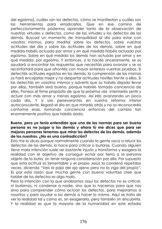 176
del egoísmo), cuáles son los defectos, cómo se manifiestan y cuáles son
las herramientas para erradicarlos. Que en ese camino de
perfeccionamiento podemos aprender tanto de la observación de
nuestras virtudes y defectos, como de las virtudes y los defectos de los
demás. Buscad un momento de tranquilidad al día para estar con
vosotros mismos, para meditar sobre los defectos, sobre vuestras
actitudes del día y sobre las actitudes de los demás, sobre en qué
medida habéis actuado por amor y en qué medida habéis actuado por
egoísmo. Sobre en qué medida los demás han actuado por amor y en
qué medida, por egoísmo. Y entonces, si lo hacéis sinceramente, se os
ayudará a encontrar las respuestas que necesitáis para avanzar y se os
reconfortará para que afrontéis con mayor entereza vuestras pruebas. Si
detectáis actitudes egoístas en los demás, la comprensión de las mismas
os hará encajarlas mejor y no despertar actitudes hostiles frente a ellos. Si
las detectáis en vosotros mismos y advertís que os habéis dejado llevar
por ellas, también será bueno, porque habréis tomado conciencia de
ellas. Poneos el firme propósito de que la próxima vez intentaréis sentir y
actuar con más amor y menos egoísmo. Así iréis avanzando un poco
cada día. Y si sois perseverantes en vuestra reforma interior
autoconsciente, llegará el día en que miraréis atrás y no os reconoceréis
conforme erais, tomando conciencia entonces del cambio tan
enormemente positivo que habéis dado.
Bueno, pero yo tenía entendido que una de las normas para ser buena
persona es no juzgar a los demás y ahora tú me dices que para ser
mejores personas tenemos que mirar los defectos de los demás, además
de los nuestros. ¿No es una contradicción?
Esto me lo dices porque normalmente cuando la gente saca a relucir los
defectos de los demás, lo hace para criticar o burlarse. Cuando alguien
tiene mala intención suele ser bastante injusto y transforma y exagera la
realidad con el objetivo de conseguir echar por tierra a la persona
objeto de la burla, sin tener ninguna consideración por ella. Por supuesto
que esta actitud es lamentable y el propio Jesús la condenó repetidas
veces, diciendo “Veis la paja del ojo ajeno pero no la viga del propio”.
Es por esta razón que mucha gente con buena voluntad cree que
hablar de los defectos es algo malo.
Pero la intención con la que analizamos aquí los defectos no es criticar,
ni burlarnos, ni condenar a nadie, sino que lo hacemos para que nos
sirva para comprender cómo actúan los defectos, para mejorarnos a
nosotros y para ayudar a los demás a hacer lo mismo. Aquí se trata de
ver la realidad tal y como es, sin exagerarla, pero también sin encubrirla.
Y la realidad es que la mayoría de la humanidad en este estadio
 