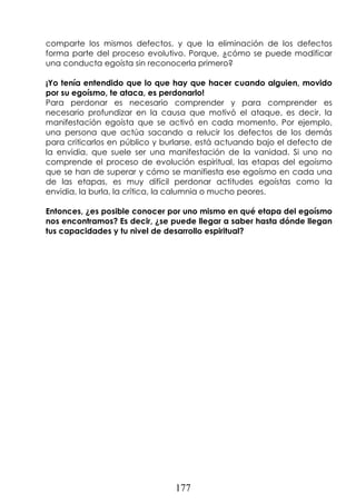 177
comparte los mismos defectos, y que la eliminación de los defectos
forma parte del proceso evolutivo. Porque, ¿cómo se puede modificar
una conducta egoísta sin reconocerla primero?
¡Yo tenía entendido que lo que hay que hacer cuando alguien, movido
por su egoísmo, te ataca, es perdonarlo!
Para perdonar es necesario comprender y para comprender es
necesario profundizar en la causa que motivó el ataque, es decir, la
manifestación egoísta que se activó en cada momento. Por ejemplo,
una persona que actúa sacando a relucir los defectos de los demás
para criticarlos en público y burlarse, está actuando bajo el defecto de
la envidia, que suele ser una manifestación de la vanidad. Si uno no
comprende el proceso de evolución espiritual, las etapas del egoísmo
que se han de superar y cómo se manifiesta ese egoísmo en cada una
de las etapas, es muy difícil perdonar actitudes egoístas como la
envidia, la burla, la crítica, la calumnia o mucho peores.
Entonces, ¿es posible conocer por uno mismo en qué etapa del egoísmo
nos encontramos? Es decir, ¿se puede llegar a saber hasta dónde llegan
tus capacidades y tu nivel de desarrollo espiritual?
 