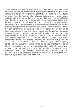178
Sí que lo puedes saber. Si te esfuerzas en conocerte a ti mismo y tienes
un interés sincero en desarrollarte espiritualmente sabrás en qué punto
estás y cuáles son las asignaturas espirituales de esta vida que debes
afrontar. Aquí intentamos dar algunas indicaciones para poder
reconocerse uno mismo, tanto en las virtudes como en los defectos.
Hacerlo solo, sin ayuda, es bastante difícil. Pero es que no estamos solos
en ese camino. Como ya he dicho, cada uno tiene a sus guías que, si
uno quiere, le ayudan a ver lo que es difícil de percibir por uno mismo.
También hay personas encarnadas que, por su capacidad del interior,
pueden echarnos un cable. Pero todo ello depende de la voluntad de
uno mismo porque el que está muy atrapado por el egoísmo y no quiere
avanzar, no se va a reconocer en sus defectos ni va a admitir que nadie
le dé consejos. Por tanto, no va a escuchar ni la ayuda que se le presta
del mundo espiritual, ni la de los hermanos más avanzados.
Lamentablemente, en vuestro mundo, la mayoría de gente se
encuentra en esa situación, lamentándose de que están ciegos y
sordos, pero sin querer quitarse la venda de los ojos ni los tapones de los
oídos, ni escuchar a los que les están diciendo “quítate la venda y los
tapones, que no estás ciego ni sordo”, es decir, se quejan de su
infelicidad pero no quieren renunciar al egoísmo, que es,
fundamentalmente, lo que les impide ser felices, ni están dispuestos a
recibir la ayuda que necesitan para serlo.
 