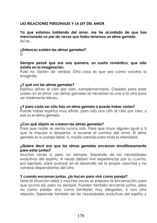 179
LAS RELACIONES PERSONALES Y LA LEY DEL AMOR
Ya que estamos hablando del amor, me he acordado de que has
mencionado un par de veces que todos tenemos un alma gemela.
Así es.
¿Entonces existen las almas gemelas?
Sí
Siempre pensé que era una quimera, un sueño romántico, que sólo
existía en la imaginación.
Pues no. Existen de verdad. Otra cosa es que sea como vosotros lo
imagináis.
¿Y qué son las almas gemelas?
Espíritus afines al cien por cien, complementarios. Creados para estar
unidos en el amor. Las almas gemelas se necesitan la una a la otra para
ser totalmente felices.
¿Y para cada ser sólo hay un alma gemela o puede haber varias?
Puede haber espíritus muy afines, pero sólo uno afín al cien por cien, y
ese es el alma gemela.
¿Con qué objeto se crearon las almas gemelas?
Para que nadie se sienta nunca solo. Para que haya alguien igual a ti
que te impulse a despertar, a recorrer el camino del amor. El alma
gemela es tu pareja ideal, tu media naranja para toda la eternidad.
¿Quiere decir eso que las almas gemelas encarnan simultáneamente
para estar juntas?
Muchas veces sí, pero no siempre. Depende de las necesidades
evolutivas del espíritu. A veces deben vivir experiencias por su cuenta,
por ejemplo, para avanzar en el desarrollo de la propia voluntad y no
volverse dependientes del otro.
Y cuando encarnan juntas, ¿lo hacen para vivir como pareja?
Sería la situación ideal y muchas veces se prepara la encarnación para
que ocurra así, pero no siempre. Pueden también encarnar juntos, pero
no como pareja, sino como familiares muy allegados, o con otra
relación. Depende también de las necesidades evolutivas del espíritu y
 