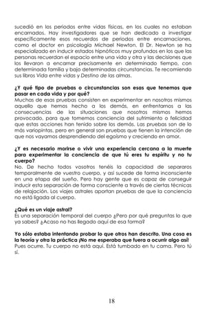 18
sucedió en los periodos entre vidas físicas, en los cuales no estaban
encarnados. Hay investigadores que se han dedicado a investigar
específicamente esos recuerdos de periodos entre encarnaciones,
como el doctor en psicología Michael Newton. El Dr. Newton se ha
especializado en inducir estados hipnóticos muy profundos en los que las
personas recuerdan el espacio entre una vida y otra y las decisiones que
los llevaron a encarnar precisamente en determinado tiempo, con
determinada familia y bajo determinadas circunstancias. Te recomiendo
sus libros Vida entre vidas y Destino de las almas.
¿Y qué tipo de pruebas o circunstancias son esas que tenemos que
pasar en cada vida y por qué?
Muchas de esas pruebas consisten en experimentar en nosotros mismos
aquello que hemos hecho a los demás, en enfrentarnos a las
consecuencias de las situaciones que nosotros mismos hemos
provocado, para que tomemos conciencia del sufrimiento o felicidad
que estas acciones han tenido sobre los demás. Las pruebas son de lo
más variopintas, pero en general son pruebas que tienen la intención de
que nos vayamos desprendiendo del egoísmo y creciendo en amor.
¿Y es necesario morirse o vivir una experiencia cercana a la muerte
para experimentar la conciencia de que tú eres tu espíritu y no tu
cuerpo?
No. De hecho todos vosotros tenéis la capacidad de separaros
temporalmente de vuestro cuerpo, y así sucede de forma inconsciente
en una etapa del sueño. Pero hay gente que es capaz de conseguir
inducir esta separación de forma consciente a través de ciertas técnicas
de relajación. Los viajes astrales aportan pruebas de que la conciencia
no está ligada al cuerpo.
¿Qué es un viaje astral?
Es una separación temporal del cuerpo ¿Pero por qué preguntas lo que
ya sabes? ¿Acaso no has llegado aquí de esa forma?
Yo sólo estaba intentando probar lo que otros han descrito. Una cosa es
la teoría y otra la práctica ¡No me esperaba que fuera a ocurrir algo así!
Pues ocurre. Tu cuerpo no está aquí. Está tumbado en tu cama. Pero tú
sí.
 