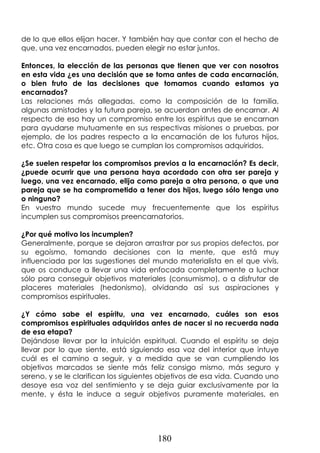 180
de lo que ellos elijan hacer. Y también hay que contar con el hecho de
que, una vez encarnados, pueden elegir no estar juntos.
Entonces, la elección de las personas que tienen que ver con nosotros
en esta vida ¿es una decisión que se toma antes de cada encarnación,
o bien fruto de las decisiones que tomamos cuando estamos ya
encarnados?
Las relaciones más allegadas, como la composición de la familia,
algunas amistades y la futura pareja, se acuerdan antes de encarnar. Al
respecto de eso hay un compromiso entre los espíritus que se encarnan
para ayudarse mutuamente en sus respectivas misiones o pruebas, por
ejemplo, de los padres respecto a la encarnación de los futuros hijos,
etc. Otra cosa es que luego se cumplan los compromisos adquiridos.
¿Se suelen respetar los compromisos previos a la encarnación? Es decir,
¿puede ocurrir que una persona haya acordado con otra ser pareja y
luego, una vez encarnado, elija como pareja a otra persona, o que una
pareja que se ha comprometido a tener dos hijos, luego sólo tenga uno
o ninguno?
En vuestro mundo sucede muy frecuentemente que los espíritus
incumplen sus compromisos preencarnatorios.
¿Por qué motivo los incumplen?
Generalmente, porque se dejaron arrastrar por sus propios defectos, por
su egoísmo, tomando decisiones con la mente, que está muy
influenciada por las sugestiones del mundo materialista en el que vivís,
que os conduce a llevar una vida enfocada completamente a luchar
sólo para conseguir objetivos materiales (consumismo), o a disfrutar de
placeres materiales (hedonismo), olvidando así sus aspiraciones y
compromisos espirituales.
¿Y cómo sabe el espíritu, una vez encarnado, cuáles son esos
compromisos espirituales adquiridos antes de nacer si no recuerda nada
de esa etapa?
Dejándose llevar por la intuición espiritual. Cuando el espíritu se deja
llevar por lo que siente, está siguiendo esa voz del interior que intuye
cuál es el camino a seguir, y a medida que se van cumpliendo los
objetivos marcados se siente más feliz consigo mismo, más seguro y
sereno, y se le clarifican los siguientes objetivos de esa vida. Cuando uno
desoye esa voz del sentimiento y se deja guiar exclusivamente por la
mente, y ésta le induce a seguir objetivos puramente materiales, en
 