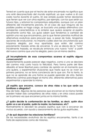 182
Tened en cuenta que por el hecho de estar encarnado no significa que
uno esté desconectado del mundo espiritual, ya que vuelve a él casi
cada noche durante el sueño. En ese estado puede tomar decisiones
que tienen que ver con otros espíritus, por ejemplo, con los que serán sus
futuros hijos, y retomar los compromisos adquiridos, aunque con un plan
diferente del inicialmente previsto. En el caso de que ninguno de los
posibles padres se haga cargo, se buscaría una pareja alternativa con
semejantes características a la anterior que quiera aceptar al espíritu
encarnante como hijo. Los guías saben que tendemos a cambiar de
opinión una vez que encarnamos, por lo que tienen previstas multitud de
alternativas evolutivas para procurar que, a pesar de todo, tengamos
opciones de evolucionar, no importa cuáles sean las circunstancias que
hayamos elegido, por muy apartadas que estén del camino
previamente trazado antes de encarnar. Si uno se desvía de la “ruta”
inicialmente trazada, se recalcula entonces una nueva “ruta” a partir
del nuevo camino que uno ha elegido, pero con el mismo destino.
¿El incumplimiento de esos compromisos acarrea al espíritu alguna
consecuencia?
Aparentemente puede parecer algo negativo, como si uno se desviara
del camino más corto hacia la felicidad. Pero forma parte del libre
albedrío el tener libertad para cambiar de opinión en el momento que
uno quiera, y experimentar situaciones que hasta que no se viven en
primera persona, no se toma conciencia de lo que son. Por lo tanto, lo
que no se aprende de una forma se puede aprender de otra. Existen
diferentes caminos para llegar al mismo sitio, diferentes alternativas para
experimentar y aprender lo mismo.
¿El espíritu que encarna, conoce de otras vidas a los que serán sus
familiares o allegados?
Hay de todo. Algunas de las personas que encarnan en la misma familia
pueden haber sido compañeros de otras vidas y en otros casos puede
ser la primera vez que encarnen juntos en la misma familia.
¿Y quién decide la conformación de las familias, es decir, quién dice
quién va a ser el padre, quién la madre, los hermanos, etc?
Normalmente lo deciden los propios espíritus que van a encarnar de
mutuo acuerdo, con ayuda y asesoramiento de los guías espirituales.
¿Y de qué dependen las relaciones familiares?
De las necesidades evolutivas de los espíritus encarnantes, tanto si se
trata de expiaciones como de misiones.
 