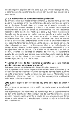 184
encarnen juntos es precisamente para que uno sirva de espejo del otro,
y aprendan de la experiencia de convivir con alguien que se parece a
uno mismo.
¿Y qué es lo que han de aprender de esta experiencia?
Lo primero, saber que todos somos hermanos, y aquí es literal, porque la
persona más odiada en la vida anterior puede ser tu hermano de sangre
en la siguiente. Tened clara una cosa: no se puede evolucionar
queriendo sólo a unos cuantos y odiando a los demás. Hasta que no
transformemos el odio en amor no avanzaremos. Por ello debemos
reparar el daño que hemos hecho por odio, y qué mejor manera que
hacerlo con la persona con quien más nos cuesta y a quien más le
debemos. También sirve para conocer y vivir en carne propia las
manifestaciones del defecto de otra persona que tiene el mismo
defecto que nosotros, entendiendo como defecto una manifestación
del egoísmo. Tenemos tendencia a ver la paja del ojo ajeno pero no la
viga del propio, es decir, nos fijamos muy bien en los defectos de los
demás, especialmente los de las personas que no nos son queridas, pero
no queremos ver los propios, que suelen ser semejantes a los de los
demás. Viviendo en nosotros los efectos del defecto, la experiencia
propia del sufrimiento que genera esa manifestación del egoísmo de los
demás en nosotros mismos, tomaremos conciencia de que existe y de
que es algo que hay que ir eliminado.
Volvamos al tema de las relaciones personales, ¿por qué motivos
pueden unirse dos personas en una pareja?
Por amor, por necesidad de evolución espiritual o por apego.
Los dos primeros son motivos que obedecen a criterios espirituales, y se
deciden antes de encarnar. La última es elegida por la persona cuando
ya está encarnada y suele tomarse más por razones “terrenales” que
espirituales, alterando muchas veces los compromisos espirituales
adquiridos antes de encarnar.
¿Me puedes explicar qué diferencias hay entre unos tipos de unión y
otras?
Las primeras se producen por la unión de sentimientos y la afinidad
espiritual.
Las segundas por una necesidad de aprendizaje mutua y generalmente
se dan entre espíritus que tienen algún tipo de cuenta pendiente, o que
pueden mejorar espiritualmente a través de la convivencia, por tener
determinados defectos o virtudes que pueden trabajarse a través de
esa convivencia.
 