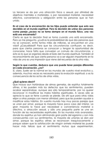 185
La tercera se da por una atracción física o sexual, por afinidad de
objetivos mentales o materiales, o por necesidad material, necesidad
afectiva, conveniencia u obligación entre las personas que se han
unido.
En el caso de la encarnación de los hijos puedo entender que esto sea
decidido en el mundo espiritual. Pero la decisión de unirse dos personas
como pareja ¿acaso no se toma siempre en el mundo físico, una vez
está uno encarnado?
Cierto es que la decisión final se toma cuando uno está encarnado.
Pero yo me pregunto, ¿cuál es la probabilidad de que dos personas que
no se conocen, entre tantos miles de millones, se encuentren en una
vida? ¿Casualidad? Para que las circunstancias confluyan, es decir,
para que ciertas personas se conozcan y tengan la oportunidad de
conocerse, hace falta que converjan un cúmulo de circunstancias, y
esto es lo que se organiza desde el lado del mundo espiritual. También el
reconocimiento de que cierta persona va a ser alguien importante en la
vida de uno es una impresión que viene del recuerdo de la otra vida.
Según lo que cuentas, deduzco que uno puede tener parejas diferentes
en cada encarnación, ¿no?
Sí, claro. Suele ser lo normal en los mundos de vuestro nivel evolutivo y,
además, muchas veces es necesario para la evolución espiritual, o es la
consecuencia de los actos de otras vidas.
¿Qué quieres decir?
Que incluso aun tratándose de almas gemelas, de espíritus totalmente
afines, si les pueden más los defectos que los sentimientos, pueden
acabar separándose, aunque sea sólo temporalmente, por no querer
reconocer ni modificar los malos hábitos espirituales. A veces sólo se
aprecia lo que se tiene cuando se pierde. De ahí que para otras vidas
elijan a otras parejas con menor afinidad, pero que les pueden ayudar a
modificar estos hábitos. En vuestro mundo hay muy pocas parejas que
se unan por amor, porque la mayoría hace poco caso del interior. La
gran mayoría lo hace por necesidad o conveniencia material o
afectiva, o atracción sexual, y sólo una pequeña parte se une en
función de las necesidades espirituales. En los mundos más avanzados,
donde los espíritus ya han eliminando gran parte del egoísmo y son más
consecuentes con sus sentimientos, la mayoría de uniones se dan por
amor, porque los espíritus afines se reconocen inequívocamente y
porque saben que la satisfacción de ningún anhelo material les puede
hacer más felices que el sentimiento mutuo que experimentan.
 