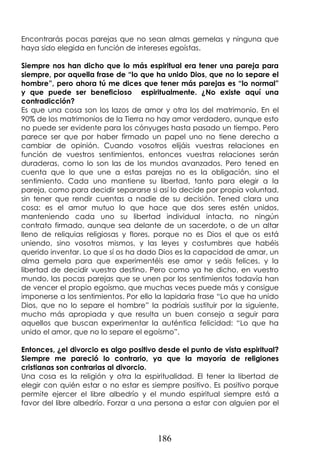186
Encontrarás pocas parejas que no sean almas gemelas y ninguna que
haya sido elegida en función de intereses egoístas.
Siempre nos han dicho que lo más espiritual era tener una pareja para
siempre, por aquella frase de “lo que ha unido Dios, que no lo separe el
hombre”, pero ahora tú me dices que tener más parejas es “lo normal”
y que puede ser beneficioso espiritualmente. ¿No existe aquí una
contradicción?
Es que una cosa son los lazos de amor y otra los del matrimonio. En el
90% de los matrimonios de la Tierra no hay amor verdadero, aunque esto
no puede ser evidente para los cónyuges hasta pasado un tiempo. Pero
parece ser que por haber firmado un papel uno no tiene derecho a
cambiar de opinión. Cuando vosotros elijáis vuestras relaciones en
función de vuestros sentimientos, entonces vuestras relaciones serán
duraderas, como lo son las de los mundos avanzados. Pero tened en
cuenta que lo que une a estas parejas no es la obligación, sino el
sentimiento. Cada uno mantiene su libertad, tanto para elegir a la
pareja, como para decidir separarse si así lo decide por propia voluntad,
sin tener que rendir cuentas a nadie de su decisión. Tened clara una
cosa: es el amor mutuo lo que hace que dos seres estén unidos,
manteniendo cada uno su libertad individual intacta, no ningún
contrato firmado, aunque sea delante de un sacerdote, o de un altar
lleno de reliquias religiosas y flores, porque no es Dios el que os está
uniendo, sino vosotros mismos, y las leyes y costumbres que habéis
querido inventar. Lo que sí os ha dado Dios es la capacidad de amar, un
alma gemela para que experimentéis ese amor y seáis felices, y la
libertad de decidir vuestro destino. Pero como ya he dicho, en vuestro
mundo, las pocas parejas que se unen por los sentimientos todavía han
de vencer el propio egoísmo, que muchas veces puede más y consigue
imponerse a los sentimientos. Por ello la lapidaria frase “Lo que ha unido
Dios, que no lo separe el hombre” la podríais sustituir por la siguiente,
mucho más apropiada y que resulta un buen consejo a seguir para
aquellos que buscan experimentar la auténtica felicidad: “Lo que ha
unido el amor, que no lo separe el egoísmo”.
Entonces, ¿el divorcio es algo positivo desde el punto de vista espiritual?
Siempre me pareció lo contrario, ya que la mayoría de religiones
cristianas son contrarias al divorcio.
Una cosa es la religión y otra la espiritualidad. El tener la libertad de
elegir con quién estar o no estar es siempre positivo. Es positivo porque
permite ejercer el libre albedrío y el mundo espiritual siempre está a
favor del libre albedrío. Forzar a una persona a estar con alguien por el
 