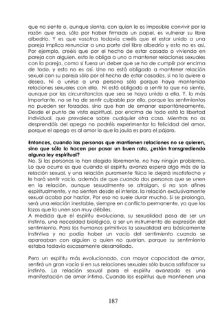 187
que no siente o, aunque sienta, con quien le es imposible convivir por la
razón que sea, sólo por haber firmado un papel, es vulnerar su libre
albedrío. Y es que vosotros todavía creéis que el estar unido a una
pareja implica renunciar a una parte del libre albedrío y esto no es así.
Por ejemplo, creéis que por el hecho de estar casado o viviendo en
pareja con alguien, esto le obliga a uno a mantener relaciones sexuales
con la pareja, como si fuera un deber que se ha de cumplir por encima
de todo, y esto no es así. Uno no está obligado a mantener relación
sexual con su pareja sólo por el hecho de estar casados, si no lo quiere o
desea. Ni a unirse a una persona sólo porque haya mantenido
relaciones sexuales con ella. Ni está obligado a sentir lo que no siente,
aunque por las circunstancias que sea se haya unido a ella. Y, lo más
importante, no se ha de sentir culpable por ello, porque los sentimientos
no pueden ser forzados, sino que han de emanar espontáneamente.
Desde el punto de vista espiritual, por encima de todo está la libertad
individual, que prevalece sobre cualquier otra cosa. Mientras no os
desprendáis del apego no podréis experimentar la felicidad del amor,
porque el apego es al amor lo que la jaula es para el pájaro.
Entonces, cuando las personas que mantienen relaciones no se quieren,
sino que sólo lo hacen por pasar un buen rato, ¿están transgrediendo
alguna ley espiritual?
No. Si las personas lo han elegido libremente, no hay ningún problema.
Lo que ocurre es que cuando el espíritu avanza espera algo más de la
relación sexual, y una relación puramente física le dejará insatisfecho y
le hará sentir vacío, además de que cuando dos personas que se unen
en la relación, aunque sexualmente se atraigan, si no son afines
espiritualmente, y no sienten desde el interior, la relación exclusivamente
sexual acaba por hastiar. Por eso no suele durar mucho. Si se prolonga,
será una relación inestable, siempre en conflicto permanente, ya que los
lazos que la unen son muy débiles.
A medida que el espíritu evoluciona, su sexualidad pasa de ser un
instinto, una necesidad biológica, a ser un instrumento de expresión del
sentimiento. Para los humanos primitivos la sexualidad era básicamente
instintiva y no podía haber un vacío del sentimiento cuando se
apareaban con alguien a quien no querían, porque su sentimiento
estaba todavía escasamente desarrollado.
Pero un espíritu más evolucionado, con mayor capacidad de amar,
sentirá un gran vacío si en sus relaciones sexuales sólo busca satisfacer su
instinto. La relación sexual para el espíritu avanzado es una
manifestación de amor íntimo. Cuando los espíritus que mantienen una
 