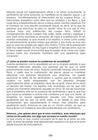 188
relación sexual son espiritualmente afines y se aman mutuamente, el
sentimiento de amor profundo se manifiesta en la relación sexual, y se
produce simultáneamente al intercambio de los cuerpos físicos un
intercambio energético entre ellos que los revitaliza y los llena, y que
surge de la interpenetración de los cuerpos astral, mental y espiritual. Por
el contrario, en una relación puramente sexual, es decir, en la que las
personas que practican el sexo no sienten amor la una por la otra,
aunque haya una satisfacción del cuerpo físico, faltará la
compenetración de los cuerpos más sutiles, astral, mental y espiritual, y
esto dará como resultado la sensación de vacío e insatisfacción. En los
mundos avanzados, lo que mueve a los espíritus a unirse como pareja
es, exclusivamente, el amor interior que sienten y, por tanto, es muy raro
que se unan las parejas por algún otro motivo. Como allí la percepción
está muy desarrollada, no hay lugar a engaños ni decepciones, que en
la Tierra suelen ocurrir al encontrar que la pareja no es como uno creía,
porque hasta ese momento mostraba sólo una apariencia para
conquistar.
¿Y cómo se pueden resolver los problemas de sexualidad?
Vuestros problemas con la sexualidad son en su mayoría debidos a que
mantenéis relaciones sexuales con personas por las que no sentís
prácticamente nada de amor. Todavía continuáis mirando sólo la parte
física, y creéis que la culminación del placer sexual es mantener
relaciones con personas físicamente muy atractivas. No queréis
reconocer la parte de los sentimientos y, puesto que la mayoría de
vosotros no estáis emparejados con las personas amadas
espiritualmente afines, el problema viene de no sentir. Viene de no sentir
un llenado del interior. Los espíritus más avanzados son los que más
sufrirán por mantener relaciones sexuales sin amor. En vez de reconocer
que el problema está en la ausencia de sentimientos y que lo que hay
que hacer es empezar a actuar más conforme a lo que uno siente, os
empeñáis en buscar experiencias sexuales con otras personas
igualmente por las que no sentís nada, o en añadir al sexo otros
componentes que supuestamente lo hacen más atractivo, pero
igualmente vacío. Entonces se cae en un círculo vicioso, ya que se
busca llenar con materia lo que sólo podría llenarse con sentimiento.
Entonces, ¿me quieres decir que el amor romántico, esas relaciones que
vemos en las películas, son algo que escasea en nuestro mundo?
Lo que ocurre es que vuestro concepto de lo que es el amor, en este
caso, el amor de pareja, está distorsionado respecto a lo que es el amor
desde el punto de vista espiritual.
 
