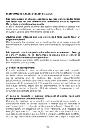 190
LA ENFERMEDAD A LA LUZ DE LA LEY DEL AMOR
Has mencionado en diversas ocasiones que hay enfermedades físicas
que tienen que ver con determinados sentimientos o con su represión.
Me gustaría profundizar ahora en ello.
Sí. Existe mucha gente enferma del espíritu precisamente porque han
anulado sus sentimientos, y cuando el espíritu enferma también lo hace
el cuerpo, ya que está íntimamente ligado a él.
¿Quieres decir entonces que una enfermedad física puede tener un
origen emocional?
Efectivamente. La represión de los sentimientos es la mayor causa de
enfermedad en vuestro mundo, tanto de enfermedad psicológica como
física.
Esto lo puedo aceptar respecto a las enfermedades mentales... Pero, ¿y
el cáncer? ¿Acaso no ha demostrado la ciencia que el cáncer se
produce debido a alteraciones genéticas?
Las alteraciones genéticas están en todos los casos, pero en muchos de
ellos no son la causa primera.
¿Y cuál es la causa primera?
Como te he dicho, la causa es anímica y tiene que ver con la represión
del interior espiritual. Ocurre que cuando la persona no actúa ni vive de
acuerdo con sus sentimientos, se produce un malestar interno profundo
en la persona que lo padece. Eso genera egosentimientos
psíquicamente dañinos como miedo, rabia, odio, tristeza etc, que son los
causantes de la enfermedad. Este malestar puede ser estimulado por
una causa externa, algún tipo de circunstancia en la vida que a la
persona le resulte realmente difícil de afrontar. Llamémosle a esta
circunstancia conflicto emocional.
¿Y cómo se transmite el malestar emocional al cuerpo físico para
acabar generando una enfermedad?
Cuando la persona se encuentra mal emocionalmente existe un
cortocircuito entre los niveles espiritual y mental que se transmite al
cuerpo energético o astral, de modo que éste sufre una alteración en su
configuración, un descenso en el nivel vibratorio, una “bajada de
energía”, que afectará a una región concreta del cuerpo astral, como
una especie de apagón que afectará a una parte del tendido eléctrico,
la cual deja de vitalizar correctamente la zona del cuerpo a la que está
 