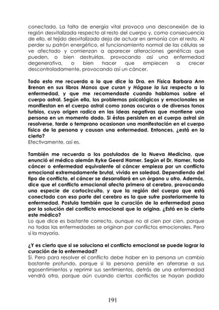 191
conectada. La falta de energía vital provoca una desconexión de la
región desvitalizada respecto al resto del cuerpo y, como consecuencia
de ello, el tejido desvitalizado deja de actuar en armonía con el resto. Al
perder su patrón energético, el funcionamiento normal de las células se
ve afectado y comienzan a aparecer alteraciones genéticas que
pueden, o bien destruirlas, provocando así una enfermedad
degenerativa, o bien hacer que empiecen a crecer
descontroladamente, provocando así un cáncer.
Todo esto me recuerda a lo que dice la Dra. en Física Barbara Ann
Brenan en sus libros Manos que curan y Hágase la luz respecto a la
enfermedad, y que me recomendaste cuando hablamos sobre el
cuerpo astral. Según ella, los problemas psicológicos y emocionales se
manifiestan en el cuerpo astral como zonas oscuras o de diversos tonos
turbios, cuyo origen radica en las ideas negativas que mantiene una
persona en un momento dado. Si éstas persisten en el cuerpo astral sin
resolverse, tarde o temprano ocasionan una manifestación en el cuerpo
físico de la persona y causan una enfermedad. Entonces, ¿está en lo
cierto?
Efectivamente, así es.
También me recuerda a los postulados de la Nueva Medicina, que
enunció el médico alemán Ryke Geerd Hamer. Según el Dr. Hamer, todo
cáncer o enfermedad equivalente al cáncer empieza por un conflicto
emocional extremadamente brutal, vivido en soledad. Dependiendo del
tipo de conflicto, el cáncer se desarrollará en un órgano u otro. Además,
dice que el conflicto emocional afecta primero al cerebro, provocando
una especie de cortocircuito, y que la región del cuerpo que está
conectada con esa parte del cerebro es la que sufre posteriormente la
enfermedad. Postula también que la curación de la enfermedad pasa
por la solución del conflicto emocional que la origina. ¿Está en lo cierto
este médico?
Lo que dice es bastante correcto, aunque no al cien por cien, porque
no todas las enfermedades se originan por conflictos emocionales. Pero
sí la mayoría.
¿Y es cierto que si se soluciona el conflicto emocional se puede lograr la
curación de la enfermedad?
Sí. Pero para resolver el conflicto debe haber en la persona un cambio
bastante profundo, porque si la persona persiste en aferrarse a sus
egosentimientos y reprimir sus sentimientos, detrás de una enfermedad
vendrá otra, porque aún cuando ciertos conflictos se hayan podido
 