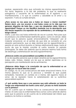 192
resolver, aparecerán otros que activarán los mismos egosentimientos.
Por tanto, llegamos a la raíz del problema: lo que es realmente
patogénico y causante de la enfermedad es el egoísmo y sus
manifestaciones, y lo que es curativo y saludable es el amor y su
expresión. Y esto se cumple siempre.
¿Pero acaso no nos pasa eso a todos en mayor o menor medida?
Quiero decir, ¿no nos ocurren a casi todos cosas en la vida que nos
generan disgustos de todo tipo, y que nos despiertan rabia, tristeza y
agresividad? Porque yo me identifico bastante con la descripción que
has hecho respecto a la represión de los sentimientos y sin embargo no
tengo cáncer.
Cierto, y por eso casi todos enfermáis de vez en cuando. Pero para que
se produzca una enfermedad realmente grave, como el cáncer, debe
ocurrir que la persona quede emocionalmente “atrapada” por el
malestar emocional, en el sentido de que éste se convierta en una
obsesión permanente, que se deje dominar por los egosentimientos y
persista en esta actitud durante un tiempo relativamente largo, hasta el
punto de que le impida conciliar el sueño durante un periodo
prolongado. Se debe dar además que la persona reprima toda forma
de desahogo y exteriorización de estos egosentimientos.
¿Entonces existe una personalidad susceptible al cáncer?
Sí. La de aquellas personas que se dejan arrastrar por los egosentimientos
(rabia, odio, tristeza, miedo) y/o las que se sienten reprimidas en la
percepción y/o manifestación de los sentimientos.
¿Entonces debo llegar a la conclusión de que la enfermedad es un
castigo por no hacer bien las cosas?
Un castigo, no. Es una consecuencia del dolor emocional interno. Es la
misma persona la que se lo provoca y también la que puede
remediarlo, haciendo un cambio en sí misma, del egoísmo hacia el
amor, de la represión hacia la exteriorización de su auténtica
personalidad espiritual.
¿Y qué sentido tiene que a una persona que está sufriendo ya tanto le
venga una enfermedad tan fuerte como esa? ¿Acaso no tenía bastante
con lo primero?
Ten en cuenta que el malestar físico es consecuencia del malestar
interior. En este caso la enfermedad física actúa como señal de alarma
para que la persona se dé cuenta de la enfermedad del interior que
padece y la motive a cambiar.
 
