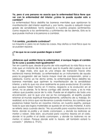 193
Ya, pero si una persona no asocia que la enfermedad física tiene que
ver con la enfermedad del interior ¿cómo la puede ayudar esto a
cambiar?
La enfermedad física debilita las barreras mentales que aprisionan la
manifestación del interior espiritual y, por tanto, ayuda a adquirir mayor
grado de sensibilidad, tanto respecto a nuestros propios sentimientos
como respecto a los sentimientos y sufrimientos de los demás. Esto es lo
que puede motivar a la persona a cambiar.
Y si cambia, ¿acabaría curándose?
La mayoría sí, pero no en todos los casos. Hay daños a nivel físico que no
se pueden reparar.
¿Y los que no se curan pueden llegar a morir?
Sí.
¿Entonces qué sentido tiene la enfermedad, si aunque hagas el cambio
no te curas y puedes morir igualmente?
Ten en cuenta que, desde el punto de vista espiritual, la vida física no es
más que un instante de la vida real, que la muerte del cuerpo no es el
fin, ni algo malo, sino que es una etapa de transición hacia otra
existencia menos limitada. La enfermedad es un instrumento de ayuda
para la progresión del ser hacia mayor nivel de comprensión, amor y
sabiduría. Como ya he dicho antes, la enfermedad física debilita las
barreras mentales que oprimen la manifestación de la sensibilidad
interior, y esto lo que nos sirve realmente es para evolucionar. El cambio
que puedas haber hecho en ti mismo, respecto a la evolución en el
amor, no se pierde. Te lo llevas contigo allá donde vayas, y es lo más
valioso que puedes sacar de tu vida. Puede ser el objetivo de toda una
encarnación, por lo que una vez se ha conseguido, el espíritu puede
retornar al mundo espiritual tranquilamente, satisfecho de su trabajo. En
realidad, es lo único que nos llevamos cuando morimos, los cambios que
podamos haber hecho en nosotros mismos, en nuestro espíritu, porque
todo lo que sea logros materiales se queda en el mundo material. A esto
se refería Jesús cuando decía: “No acumuléis para vosotros tesoros en la
tierra, donde la polilla y el óxido corrompen, y donde los ladrones se
meten y roban. Más bien, acumulad para vosotros tesoros en el cielo,
donde ni la polilla ni el óxido corrompen, y donde los ladrones no se
meten ni roban. Porque donde esté tu tesoro, allí también estará tu
corazón.” (Mateo 6, 19-21).
 