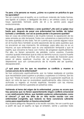 194
Ya pero, si la persona se muere, ¿cómo va a poner en práctica lo que
ha aprendido?
Ten en cuenta que el espíritu va a continuar viviendo de todas formas,
sea ligado al cuerpo, o desligado de éste y, en ambos casos, lo que
haya aprendido formará parte de él y le servirá para seguir
evolucionando.
Ya pero, ¿y para los familiares y seres queridos? ¿No será un golpe muy
fuerte que, después de pasar una enfermedad tan terrible, de haber
luchado y cambiado, aun así se pueda perder a la persona querida?
Sea en caso de enfermedad o de muerte natural, la separación de los
seres amados es sólo temporal. Todos nos volveremos a reencontrar con
los seres queridos al otro lado. Ten en cuenta que cuando alguien nace
en el mundo físico también se está separando de los seres queridos que
no encarnan en ese momento. Sin embargo, para ellos eso no es un
trauma, ya que entienden que es una separación temporal y que el
espíritu que encarna lo hace con motivo de progresar espiritualmente.
Por ello, no tienen sensación de pérdida, como vosotros. Cuando
vosotros queráis interiorizar que la vida no termina nunca y que la muerte
del cuerpo físico no es el final, sino sólo un estado de transición para
pasar al plano espiritual, muchos de los problemas, traumas y
depresiones que son consecuencia de la muerte del ser querido,
desaparecerán.
¿Y qué pasa con los que no resuelven su conflicto y mueren a
consecuencia de la enfermedad?
Se han estancado espiritualmente, por no haber realizado el cambio
que necesitaban para superar su prueba y superarse a sí mismos. Son los
que han “tirado la toalla” en el combate por la superación espiritual, es
decir, en vista de que no avanzaban espiritualmente, ellos mismos han
activado su regreso al mundo espiritual. Vendrán con las mismas
pruebas para intentar superarlas en próximas vidas.
Volviendo al tema del origen de la enfermedad, ¿acaso no ocurre que
hay personas que no tienen aparentemente ningún conflicto emocional
y son relativamente felices, que también padecen enfermedades como
el cáncer? ¿Y qué me dirás de un niño recién nacido con una
enfermedad congénita, que todavía no tiene conciencia suficiente
como para experimentar un trauma emocional?
Muy buena pregunta. Respecto a los recién nacidos, ten en cuenta que
a partir de que el espíritu se liga al embrión, siente y percibe todo
 