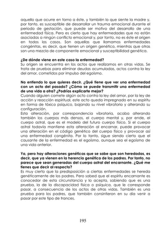 195
aquello que ocurre en torno a éste, y también lo que siente la madre y,
por tanto, es susceptible de desarrollar un trauma emocional durante el
periodo de gestación, que puede ser motivo del desarrollo de una
enfermedad física. Pero es cierto que hay enfermedades que no están
asociadas a ningún conflicto emocional y, por tanto, no es éste el origen
en todos los casos. Son aquellas que llamamos enfermedades
congénitas, es decir, que tienen un origen genético, mientras que otras
son una mezcla de componente emocional y susceptibilidad genética.
¿De dónde viene en este caso la enfermedad?
Su origen se encuentra en los actos que realizamos en otras vidas. Se
trata de pruebas para eliminar deudas acumuladas, actos contra la ley
del amor, cometidos por impulso del egoísmo.
No entiendo lo que quieres decir. ¿Qué tiene que ver una enfermedad
con un acto del pasado? ¿Cómo se puede transmitir una enfermedad
de una vida a otra? ¿Podrías explicarte mejor?
Cuando alguien comete algún acto contra la ley del amor, por la ley de
acción y reacción espiritual, este acto queda impregnado en su espíritu
en forma de tóxico psíquico, bajando su nivel vibratorio y alterando su
configuración.
Esta alteración, por correspondencia vibratoria, acaba alterando
también los cuerpos más densos, el cuerpo mental y, por ende, el
cuerpo astral, que es el modelo del futuro cuerpo físico. Si el cuerpo
astral todavía mantiene esta alteración al encarnar, puede provocar
una alteración en el código genético del cuerpo físico y provocar así
una enfermedad congénita. Por lo tanto, sigue siendo cierto que el
causante de la enfermedad es el egoísmo, aunque sea el egoísmo de
una vida anterior.
Ya, pero hay alteraciones genéticas que se sabe que son heredadas, es
decir, que ya vienen en la herencia genética de los padres. Por tanto, no
parece que sean generadas del cuerpo astral del encarnante. ¿Qué me
tienes que decir al respecto?
Es muy cierto que la predisposición a ciertas enfermedades se hereda
genéticamente de los padres. Pero sabed que el espíritu encarnante es
conocedor de esta circunstancia y lo acepta, sabiendo que es una
prueba, la de la discapacidad física o psíquica, que le corresponde
pasar, a consecuencia de los actos de otras vidas. También es una
prueba para los padres, que también consintieron en su día venir a
pasar por este tipo de trances.
 