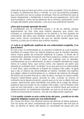 197
nada de lo que se hace por amor y con amor se pierde. Ya lo he dicho y
lo repito: la deficiencia física o mental es una circunstancia pasajera
que concluirá una vez el cuerpo se extinga. Pero los sentimientos que se
hayan despertado y fortalecido a través de esa experiencia, tanto del
que la padece, como de las personas de su entorno, perdurarán como
un logro del espíritu para siempre, y eso es lo que realmente importa.
¿Pero qué se puede aprender de esto?
A sensibilizarse con el sufrimiento propio y el de los demás, porque
seguramente en otra vida esas mismas personas que sufren han
causado un sufrimiento semejante en los demás y no han querido ser
conscientes del daño que estaban haciendo. Este es el primer paso
para amar, tomar conciencia de que los demás sienten igual que
nosotros y sufren por lo mismo que sufrimos nosotros.
¿Y cuál es el significado espiritual de una enfermedad congénita, si es
que lo tiene?
En este caso, la enfermedad es un proceso mediante el cual el espíritu
transfiere al cuerpo físico los tóxicos psíquicos que le impiden elevarse
hacia mayor grado de evolución espiritual. El cuerpo, a través de la
enfermedad, absorbe el impacto del tóxico psíquico y realiza como una
especie de drenaje, como si fuera una esponja que lo absorbe,
contribuyendo así a su eliminación. Es decir, el espíritu transfiere la carga
tóxica al cuerpo físico, que actúa como una especie de paño que
absorbe la suciedad. Esta “suciedad” es la que provoca la enfermedad
a nivel físico, pero contribuye a limpiar los cuerpos más sutiles, al igual
que si de un sistema de alcantarillado se tratara. También hay espíritus
que eligen utilizar la enfermedad en su vertiente de sistema de drenaje
de tóxicos en la parte final de su vida. Es decir, aunque no hayan sufrido
ninguna enfermedad grave durante la vida, cuando se acerca el
momento de la desencarnación, puesto que ya no van a utilizar más ese
cuerpo, aprovechan para transferirle una parte de la carga de tóxicos
psíquicos que acumulan en los cuerpos más sutiles, y así se limpian. Este
caso es muy frecuente y, por mucho que se intente hacer por evitar la
desencarnación, es totalmente imposible, ya que no se trata de ningún
conflicto emocional en marcha, sino de una depuración espiritual.
Y si el espíritu comete un acto contra la ley del amor, ¿vendrá en la vida
siguiente obligado a pasar por una enfermedad?
No. Como he dicho, hay diversas formas de eliminar el tóxico psíquico.
Con los actos de amor, empezando por la reparación del mal que se
hizo, se elimina el tóxico del espíritu sin necesidad de pasar por una
 