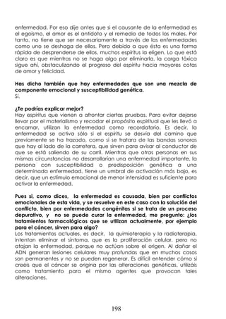 198
enfermedad. Por eso dije antes que si el causante de la enfermedad es
el egoísmo, el amor es el antídoto y el remedio de todos los males. Por
tanto, no tiene que ser necesariamente a través de las enfermedades
como uno se deshaga de ellos. Pero debido a que ésta es una forma
rápida de desprenderse de ellos, muchos espíritus la eligen. Lo que está
claro es que mientras no se haga algo por eliminarla, la carga tóxica
sigue ahí, obstaculizando el progreso del espíritu hacia mayores cotas
de amor y felicidad.
Has dicho también que hay enfermedades que son una mezcla de
componente emocional y susceptibilidad genética.
Sí.
¿Te podrías explicar mejor?
Hay espíritus que vienen a afrontar ciertas pruebas. Para evitar dejarse
llevar por el materialismo y recodar el propósito espiritual que les llevó a
encarnar, utilizan la enfermedad como recordatorio. Es decir, la
enfermedad se activa sólo si el espíritu se desvía del camino que
previamente se ha trazado, como si se tratara de las bandas sonoras
que hay al lado de la carretera, que sirven para avisar al conductor de
que se está saliendo de su carril. Mientras que otras personas en sus
mismas circunstancias no desarrollarían una enfermedad importante, la
persona con susceptibilidad o predisposición genética a una
determinada enfermedad, tiene un umbral de activación más bajo, es
decir, que un estímulo emocional de menor intensidad es suficiente para
activar la enfermedad.
Pues si, como dices, la enfermedad es causada, bien por conflictos
emocionales de esta vida, y se resuelve en este caso con la solución del
conflicto, bien por enfermedades congénitas si se trata de un proceso
depurativo, y no se puede curar la enfermedad, me pregunto: ¿los
tratamientos farmacológicos que se utilizan actualmente, por ejemplo
para el cáncer, sirven para algo?
Los tratamientos actuales, es decir, la quimioterapia y la radioterapia,
intentan eliminar el síntoma, que es la proliferación celular, pero no
atajan la enfermedad, porque no actúan sobre el origen. Al dañar el
ADN generan lesiones celulares muy profundas que en muchos casos
son permanentes y no se pueden regenerar. Es difícil entender cómo si
creéis que el cáncer se origina por las alteraciones genéticas, utilizáis
como tratamiento para el mismo agentes que provocan tales
alteraciones.
 