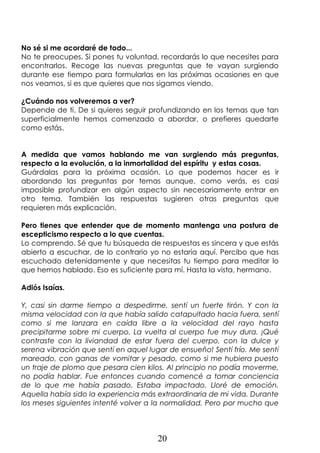 20
No sé si me acordaré de todo...
No te preocupes. Si pones tu voluntad, recordarás lo que necesites para
encontrarlos. Recoge las nuevas preguntas que te vayan surgiendo
durante ese tiempo para formularlas en las próximas ocasiones en que
nos veamos, si es que quieres que nos sigamos viendo.
¿Cuándo nos volveremos a ver?
Depende de ti. De si quieres seguir profundizando en los temas que tan
superficialmente hemos comenzado a abordar, o prefieres quedarte
como estás.
A medida que vamos hablando me van surgiendo más preguntas,
respecto a la evolución, a la inmortalidad del espíritu y estas cosas.
Guárdalas para la próxima ocasión. Lo que podemos hacer es ir
abordando las preguntas por temas aunque, como verás, es casi
imposible profundizar en algún aspecto sin necesariamente entrar en
otro tema. También las respuestas sugieren otras preguntas que
requieren más explicación.
Pero tienes que entender que de momento mantenga una postura de
escepticismo respecto a lo que cuentas.
Lo comprendo. Sé que tu búsqueda de respuestas es sincera y que estás
abierto a escuchar, de lo contrario yo no estaría aquí. Percibo que has
escuchado detenidamente y que necesitas tu tiempo para meditar lo
que hemos hablado. Eso es suficiente para mí. Hasta la vista, hermano.
Adiós Isaías.
Y, casi sin darme tiempo a despedirme, sentí un fuerte tirón. Y con la
misma velocidad con la que había salido catapultado hacia fuera, sentí
como si me lanzara en caída libre a la velocidad del rayo hasta
precipitarme sobre mi cuerpo. La vuelta al cuerpo fue muy dura. ¡Qué
contraste con la liviandad de estar fuera del cuerpo, con la dulce y
serena vibración que sentí en aquel lugar de ensueño! Sentí frío. Me sentí
mareado, con ganas de vomitar y pesado, como si me hubiera puesto
un traje de plomo que pesara cien kilos. Al principio no podía moverme,
no podía hablar. Fue entonces cuando comencé a tomar conciencia
de lo que me había pasado. Estaba impactado. Lloré de emoción.
Aquella había sido la experiencia más extraordinaria de mi vida. Durante
los meses siguientes intenté volver a la normalidad. Pero por mucho que
 