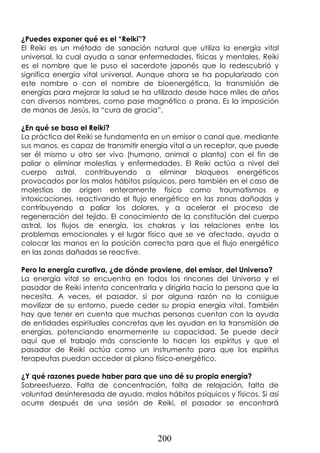 200
¿Puedes exponer qué es el “Reiki”?
El Reiki es un método de sanación natural que utiliza la energía vital
universal, la cual ayuda a sanar enfermedades, físicas y mentales. Reiki
es el nombre que le puso el sacerdote japonés que lo redescubrió y
significa energía vital universal. Aunque ahora se ha popularizado con
este nombre o con el nombre de bioenergética, la transmisión de
energías para mejorar la salud se ha utilizado desde hace miles de años
con diversos nombres, como pase magnético o prana. Es la imposición
de manos de Jesús, la “cura de gracia”.
¿En qué se basa el Reiki?
La práctica del Reiki se fundamenta en un emisor o canal que, mediante
sus manos, es capaz de transmitir energía vital a un receptor, que puede
ser él mismo u otro ser vivo (humano, animal o planta) con el fin de
paliar o eliminar molestias y enfermedades. El Reiki actúa a nivel del
cuerpo astral, contribuyendo a eliminar bloqueos energéticos
provocados por los malos hábitos psíquicos, pero también en el caso de
molestias de origen enteramente físico como traumatismos e
intoxicaciones, reactivando el flujo energético en las zonas dañadas y
contribuyendo a paliar los dolores, y a acelerar el proceso de
regeneración del tejido. El conocimiento de la constitución del cuerpo
astral, los flujos de energía, los chakras y las relaciones entre los
problemas emocionales y el lugar físico que se ve afectado, ayuda a
colocar las manos en la posición correcta para que el flujo energético
en las zonas dañadas se reactive.
Pero la energía curativa, ¿de dónde proviene, del emisor, del Universo?
La energía vital se encuentra en todos los rincones del Universo y el
pasador de Reiki intenta concentrarla y dirigirla hacia la persona que la
necesita. A veces, el pasador, si por alguna razón no la consigue
movilizar de su entorno, puede ceder su propia energía vital. También
hay que tener en cuenta que muchas personas cuentan con la ayuda
de entidades espirituales concretas que les ayudan en la transmisión de
energías, potenciando enormemente su capacidad. Se puede decir
aquí que el trabajo más consciente lo hacen los espíritus y que el
pasador de Reiki actúa como un instrumento para que los espíritus
terapeutas puedan acceder al plano físico-energético.
¿Y qué razones puede haber para que uno dé su propia energía?
Sobreesfuerzo. Falta de concentración, falta de relajación, falta de
voluntad desinteresada de ayuda, malos hábitos psíquicos y físicos. Si así
ocurre después de una sesión de Reiki, el pasador se encontrará
 