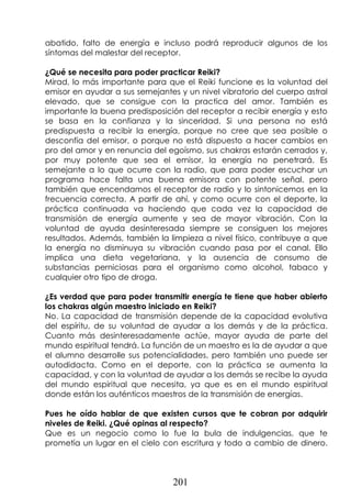 201
abatido, falto de energía e incluso podrá reproducir algunos de los
síntomas del malestar del receptor.
¿Qué se necesita para poder practicar Reiki?
Mirad, lo más importante para que el Reiki funcione es la voluntad del
emisor en ayudar a sus semejantes y un nivel vibratorio del cuerpo astral
elevado, que se consigue con la practica del amor. También es
importante la buena predisposición del receptor a recibir energía y esto
se basa en la confianza y la sinceridad. Si una persona no está
predispuesta a recibir la energía, porque no cree que sea posible o
desconfía del emisor, o porque no está dispuesto a hacer cambios en
pro del amor y en renuncia del egoísmo, sus chakras estarán cerrados y,
por muy potente que sea el emisor, la energía no penetrará. Es
semejante a lo que ocurre con la radio, que para poder escuchar un
programa hace falta una buena emisora con potente señal, pero
también que encendamos el receptor de radio y lo sintonicemos en la
frecuencia correcta. A partir de ahí, y como ocurre con el deporte, la
práctica continuada va haciendo que cada vez la capacidad de
transmisión de energía aumente y sea de mayor vibración. Con la
voluntad de ayuda desinteresada siempre se consiguen los mejores
resultados. Además, también la limpieza a nivel físico, contribuye a que
la energía no disminuya su vibración cuando pasa por el canal. Ello
implica una dieta vegetariana, y la ausencia de consumo de
substancias perniciosas para el organismo como alcohol, tabaco y
cualquier otro tipo de droga.
¿Es verdad que para poder transmitir energía te tiene que haber abierto
los chakras algún maestro iniciado en Reiki?
No. La capacidad de transmisión depende de la capacidad evolutiva
del espíritu, de su voluntad de ayudar a los demás y de la práctica.
Cuanto más desinteresadamente actúe, mayor ayuda de parte del
mundo espiritual tendrá. La función de un maestro es la de ayudar a que
el alumno desarrolle sus potencialidades, pero también uno puede ser
autodidacta. Como en el deporte, con la práctica se aumenta la
capacidad, y con la voluntad de ayudar a los demás se recibe la ayuda
del mundo espiritual que necesita, ya que es en el mundo espiritual
donde están los auténticos maestros de la transmisión de energías.
Pues he oído hablar de que existen cursos que te cobran por adquirir
niveles de Reiki. ¿Qué opinas al respecto?
Que es un negocio como lo fue la bula de indulgencias, que te
prometía un lugar en el cielo con escritura y todo a cambio de dinero.
 