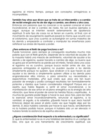 203
egoísmo al mismo tiempo, porque son conceptos antagónicos e
incompatibles.
También hay otros que dicen que se trata de un intercambio y a cambio
de recibir energía uno ha de dar algo a cambio, sea dinero u otra cosa.
Entonces son personas que no conocen o no quieren conocer el amor
incondicional, el dar a cambio de nada. No son buenos ejemplos a
seguir, aunque se intenten revestir externamente de apariencia
espiritual. Si este tipo de cosas no se tienen en cuenta, al final, con el
movimiento de resurgimiento espiritual pasará lo mismo que ocurrió con
el cristianismo, que unos cuantos se autoerigirán en sumos maestros de
los demás y empezarán a controlar y manipular las enseñanzas para
satisfacer sus ansias de riqueza y poder.
¿Pero entonces el Reiki de pago funciona o no?
Puede funcionar, pero siempre se conseguirán resultados mucho más
pobres que con el Reiki gratuito. Depende de la voluntad de ayudar. En
la mayoría habrá una mezcla de sentimiento, voluntad de ayudar a los
demás y de egoísmo, querer hacerlo a cambio de algo. Lo bueno que
se gana por el sentimiento se pierde por el interés. Tened clara una cosa:
el egoísmo no es curativo, porque busca recibir antes de dar. Las
personas entregadas al egoísmo no pueden ayudar a los demás
simplemente porque no quieren. Que analicen si lo que hacen es por
ayudar a los demás o simplemente quieren utilizar a los demás para
engrandecerse ellos mismos, o para solventar sus necesidades o
expectativas materiales. ¿Por qué creéis que Jesús era tan buen
pasador de energía y podía conseguir resultados tan formidablemente
potentes y rápidos que fueron considerados milagros? Porque era un
espíritu que había llegado a sentir el amor incondicional, y la
manifestación de ese amor en el plano energético es la energía de alta
vibración, que tiene el poder de sanar las heridas físicas y espirituales. A
muchos les gustaría poder llegar a hacer lo que Jesús hizo, pero les falta
lo esencial: amar incondicionalmente, renunciar al egoísmo, a la
vanidad, al orgullo, a la soberbia. ¿Queréis hacer lo que Jesús hacía?
Entonces dejad de pasar el plato cada vez que hagáis algo por los
demás. Si Jesús hubiera cobrado por hacer lo que hacía, sencillamente
no lo hubiera podido hacer, porque ni hubiera sido un ser elevado ni
hubiera tenido la asistencia de espíritus elevados.
¿Alguna consideración final respecto a la enfermedad y su significado?
Sí, que la enfermedad no es ni una fatalidad del destino ni un castigo de
Dios, sino que es una herramienta de crecimiento espiritual. Las
 